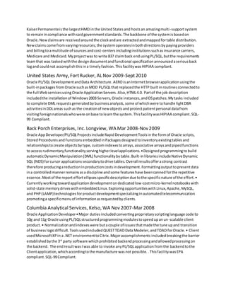 KaiserPermanenteisthe largestHMO inthe UnitedStatesand hostsan amazingmulti-supportsystem
to remainincompliance withsaidgovernmentstandards.The backbone of the systemisbasedon
Oracle.Newclaimsare receivedaroundthe clockandare extractedandmappedfortable distribution.
Newclaimscome fromvaryingresources;the systemoperatesinbothdirectionsbypayingproviders
and billingtoamultitude of sourcesandcost-centersincludinginstitutionssuchasinsurance carriers,
Medicare and Medicaid. Myprojectwas to write 837 claimback endusingPL/SQL,butthe requirements
teamthat was taskedwiththe designdocumentandfunctional specificationannouncedaseriousback
logand couldnot accomplishthisina timelyfashion. Thisfacilitywas HIPIAA compliant.
United States Army, FortRucker, AL Nov 2009-Sept2010
Oracle PL/SQL DevelopmentandData Architecture.AEROisanInternetbrowserapplicationusingthe
built-inpackagesfromOracle suchas MOD PL/SQLthat replacedthe HTTP builtinroutines connectedto
the full Webservicesusing Oracle ApplicationServers. Also,HTML4.0. Partof the job description
includedthe installationof Windows2003 Servers, Oracle instances,andOSpatches.Mytasks included
to complete DML requests generatedbybusinessanalysts, some of whichwere tohandle lightDBA
activitiesinDDLareas suchas the creationof new objectsandprotectpatientpersonal datafrom
visitingforeignnationalswhowere onbase tolearnthe system. Thisfacilitywas HIPIAA compliant. SQL-
99 Compliant.
Back Porch Enterprises, Inc. Longview, WA Mar 2008-Nov2009
Oracle AppDeveloper/PL/SQLProjectsinclude RapidDevelopmentToolsinthe formof Oracle scripts,
StoredProceduresandFunctionsembeddedinPackagesdesignedtoinventoryexistingtablesand
relationshipstocreate objectsbytype,customindexestoarrays,associative arraysandpipedfunctions
to access rudimentaryfunctionalityservinghigherlevelapplications.•Designed programmingtobuild
automaticDynamicManipulation(DML) functionalitybytable.Built-inlibrariesincludeNativeDynamic
SQL (NDS) forcursor applicationssecondarytodrive tables.Overallresultsofferastrong contrast
therefore producingareductioninproductioncostsindevelopment.Formattingoutputtopresentdata
ina controlledmannerremainsasa discipline andsome featureshave beencannedforthe repetitive
essence.Mostof the report effortellipsesspecificdescriptiondue tothe specificnature of the effort.•
Currentlyworkingtowardapplicationdevelopmentondedicatedlow-costmicro-kernel notebookswith
solid-state memorydriveswithembeddedLinux.ExploringopportunitieswithLinux,Apache,MySQL,
and PHP(LAMP) technologiesforproductdevelopmentspecializinginautomatedtelecommunication
promotinga specificmenuof informationasrequestedbyclients.
Columbia Analytical Services, Kelso, WA Nov 2007-Mar 2008
Oracle ApplicationDeveloper•Major dutiesincludedconvertingproprietaryscriptinglanguage code to
10g and 11g Oracle usingPL/SQLstructuredprogrammingmodulestospeedupanun-scalable client
product.• Normalizationandindexeswere butacouple of issuesthatmade the tune upand transition
of businesslogicdifficult.ToolsusedincludedQUESTTOADData Modeler,andTOAD forOracle.• Client
usedMicrosoftXPin a .NET environmenttoCitrix.Majoraccomplishments includedbreakingthe barrier
establishedbythe 3rd
party software whichprohibitedbackendprocessingandallowedprocessingon
the backend. The endresultwasI was able to invoke anyPL/SQLapplicationfromthe backendto the
Clientapplication,whichaccordingtothe manufacture wasnot possible. .ThisfacilitywasEPA
compliant. SQL-99Compliant.
 