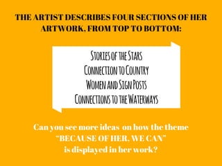 THE ARTIST DESCRIBES FOUR SECTIONS OF HER
ARTWORK, FROM TOP TO BOTTOM:
Can you see more ideas  on how the theme
“BECAUSE OF HER, WE CAN”
is displayed in her work?
StoriesoftheStars
ConnectiontoCountry
WomenandSignPosts
ConnectionstotheWaterways
 