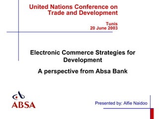 United Nations Conference on Trade and Development Tunis  20 June 2003 Presented by: Alfie Naidoo Electronic Commerce Strategies for Development A perspective from Absa Bank 