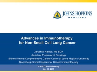 Advances in Immunotherapy
for Non-Small Cell Lung Cancer
Jarushka Naidoo, MB BCH
Assistant Professor of Oncology
Sidney Kimmel Comprehensive Cancer Center at Johns Hopkins University
Bloomberg-Kimmel Institute for Cancer Immunotherapy
FLASCO Annual Meeting
May 18, 2018
 
