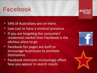 Facebook

• 54% of Australians are on there.
• Low cost to have a minimal presence
• If you are targeting the consumer/
  residential market then Facebook is the
  obvious place to go
• Facebook fan pages are built to
  encourage businesses to promote
  themselves
• Facebook mentions increasingly effect
  how you appear in search results
 