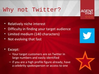 Why not Twitter?

•   Relatively niche interest
•   Difficulty in finding your target audience
•   Limited medium (140 characters)
•   Not evolving that fast

• Except:
    – Your target customers are on Twitter in
      large numbers and easily identified
    – if you are a high profile figure already, have
      a celebrity spokesperson or access to one
 