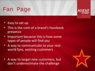 Fan Page

• Easy to set up
• This is the core of a brand’s Facebook
  presence
• Important because this is how some
  types of people will find you
• A way to communicate to your real-
  world fans, existing customers

• A way to target new customers, but
  don’t underestimate the challenge
 