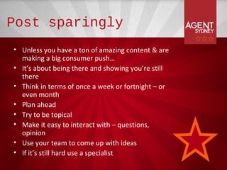 Post sparingly
• Unless you have a ton of amazing content & are
  making a big consumer push…
• It’s about being there and showing you’re still
  there
• Think in terms of once a week or fortnight – or
  even month
• Plan ahead
• Try to be topical
• Make it easy to interact with – questions,
  opinion
• Use your team to come up with ideas
• If it’s still hard use a specialist
 