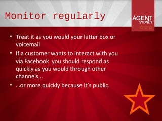 Monitor regularly
• Treat it as you would your letter box or
  voicemail
• If a customer wants to interact with you
  via Facebook you should respond as
  quickly as you would through other
  channels…
• …or more quickly because it’s public.
 
