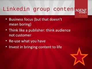Linkedin group content
• Business focus (but that doesn’t
  mean boring)
• Think like a publisher: think audience
  not customer
• Re-use what you have
• Invest in bringing content to life
 