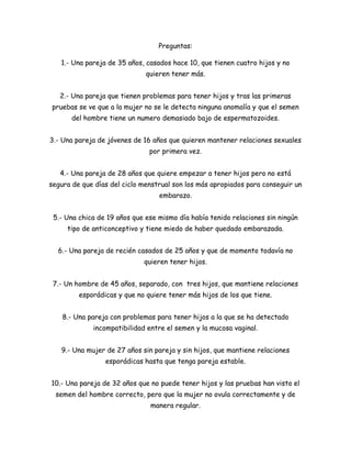 Preguntas:
1.- Una pareja de 35 años, casados hace 10, que tienen cuatro hijos y no
quieren tener más.
2.- Una pareja que tienen problemas para tener hijos y tras las primeras
pruebas se ve que a la mujer no se le detecta ninguna anomalía y que el semen
del hombre tiene un numero demasiado bajo de espermatozoides.
3.- Una pareja de jóvenes de 16 años que quieren mantener relaciones sexuales
por primera vez.
4.- Una pareja de 28 años que quiere empezar a tener hijos pero no está
segura de que días del ciclo menstrual son los más apropiados para conseguir un
embarazo.
5.- Una chica de 19 años que ese mismo día había tenido relaciones sin ningún
tipo de anticonceptivo y tiene miedo de haber quedado embarazada.
6.- Una pareja de recién casados de 25 años y que de momento todavía no
quieren tener hijos.
7.- Un hombre de 45 años, separado, con tres hijos, que mantiene relaciones
esporádicas y que no quiere tener más hijos de los que tiene.
8.- Una pareja con problemas para tener hijos a la que se ha detectado
incompatibilidad entre el semen y la mucosa vaginal.
9.- Una mujer de 27 años sin pareja y sin hijos, que mantiene relaciones
esporádicas hasta que tenga pareja estable.
10.- Una pareja de 32 años que no puede tener hijos y las pruebas han visto el
semen del hombre correcto, pero que la mujer no ovula correctamente y de
manera regular.

 