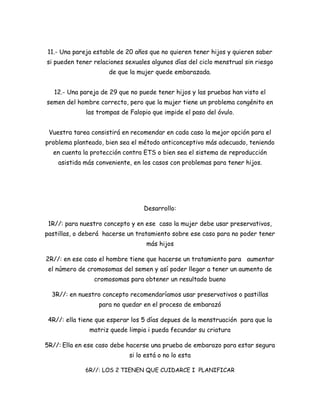 11.- Una pareja estable de 20 años que no quieren tener hijos y quieren saber
si pueden tener relaciones sexuales algunos días del ciclo menstrual sin riesgo
de que la mujer quede embarazada.
12.- Una pareja de 29 que no puede tener hijos y las pruebas han visto el
semen del hombre correcto, pero que la mujer tiene un problema congénito en
las trompas de Falopio que impide el paso del óvulo.
Vuestra tarea consistirá en recomendar en cada caso la mejor opción para el
problema planteado, bien sea el método anticonceptivo más adecuado, teniendo
en cuenta la protección contra ETS o bien sea el sistema de reproducción
asistida más conveniente, en los casos con problemas para tener hijos.

Desarrollo:
1R//: para nuestro concepto y en ese caso la mujer debe usar preservativos,
pastillas, o deberá hacerse un tratamiento sobre ese caso para no poder tener
más hijos
2R//: en ese caso el hombre tiene que hacerse un tratamiento para aumentar
el número de cromosomas del semen y así poder llegar a tener un aumento de
cromosomas para obtener un resultado bueno
3R//: en nuestro concepto recomendaríamos usar preservativos o pastillas
para no quedar en el proceso de embarazó
4R//: ella tiene que esperar los 5 días depues de la menstruación para que la
matriz quede limpia i pueda fecundar su criatura
5R//: Ella en ese caso debe hacerse una prueba de embarazo para estar segura
si lo está o no lo esta
6R//: LOS 2 TIENEN QUE CUIDARCE I PLANIFICAR

 