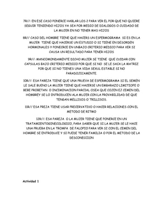 7R//: EN ESE CASO PONERCE HABLAR LOS 2 PARA VER EL POR QUE NO QUIERE
SEGUIR TENIENDO HIJOS YA SEA POR MEDIO DE DIALOGOS O CUIDADO DE
LA MUJER EN NO TENER MAS HIJOS
8R// CASO DEL HOMBRE TIENE QUE HACERS UN ESPERMOGRAMA SI ES EN LA
MUJER TIENE QUE HACERSE UN ESTUDIO O SI TIENE EN DESORDEN
HORMONALES Y PONECRCE EN UNBAJO CRITERIO MEDICO PARA VER SI
CAUSA UN RESULTADO PARA TENER HIJOS
9R//: MANCOMONDAMENTE DICHO MUJER SE TIENE QUE CUIDAR CON
CAPSULAS BAJO CRITERIO MEDICO POR QUE SI NO SE LE SACA LA MATRIZ
POR QUE SI NO TIENES UNA VIDA SEXUL ESTABLE SI NO
PARADOJICAMENTE.
10R//: ESA PAREJA TIENE QUE UNA PRUEVA DE ESPERMOGRAMA SI EL SEMEN
LE SALE BUENO LA MUJER TIENE QUE HACERSE UN EMBARAZO LIMITIOFE O
BEBE PROBETAN O INCIMINACION PARCIAL OSEA QUE COJEN EJ CEMEN DEL
HOMBREY SE LO INTRODUCEN ALA MUJER CON LA PROVABILIDAD DE QUE
TENGAN MELLISOS O TRILLISOS.
11R// ESA PREJA TIENE USAR PRECERVATIVO O HACER RELACIONES CON EL
METODO DE RITMO
12R//: ESA PAREJA O LA MUJER TIENE QUE PONERCE EN UN
TRATAMIENTOGINECOLOGICO, PARA SABER QUE SI LA MUJER SE LE HACE
UNA PRUEBA EN LA TROMPA DE FALOPIO PARA VER SI CON EL CEMEN DEL
HOMBRE SE ENTRODUCE Y SI PUEDE TENER FAMILIA O POR EL METODO DE LA
DESCONECCION

Actividad 1

 
