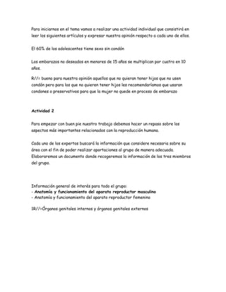 Para iniciarnos en el tema vamos a realizar una actividad individual que consistirá en
leer los siguientes artículos y expresar nuestra opinión respecto a cada uno de ellos.
El 60% de los adolescentes tiene sexo sin condón
Los embarazos no deseados en menores de 15 años se multiplican por cuatro en 10
años.
R//= bueno para nuestra opinión aquellos que no quieran tener hijos que no usen
condón pero para los que no quieren tener hijos les recomendaríamos que usaran
condones o preservativos para que la mujer no quede en proceso de embarazo

Actividad 2
Para empezar con buen pie nuestro trabajo debemos hacer un repaso sobre los
aspectos más importantes relacionados con la reproducción humana.
Cada uno de los expertos buscará la información que considere necesaria sobre su
área con el fin de poder realizar aportaciones al grupo de manera adecuada.
Elaboraremos un documento donde recogeremos la información de los tres miembros
del grupo.

Información general de interés para todo el grupo:
- Anatomía y funcionamiento del aparato reproductor masculino
- Anatomía y funcionamiento del aparato reproductor femenino
1R//=Órganos genitales internos y órganos genitales externos

 