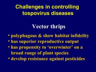 Challenges in controlling
     tospovirus diseases

           Vector thrips
• polyphagous & show habitat infidelity
• has superior reproductive output
• has propensity to ‘overwinter’ on a
  broad range of plant species
• develop resistance against pesticides
 