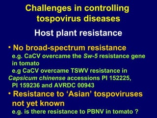 Challenges in controlling
       tospovirus diseases
        Host plant resistance
• No broad-spectrum resistance
 e.g. CaCV overcame the Sw-5 resistance gene
 in tomato
 e.g CaCV overcame TSWV resistance in
Capsicum chinense accessions PI 152225,
 PI 159236 and AVRDC 00943
• Resistance to ‘Asian’ tospoviruses
  not yet known
 e.g. is there resistance to PBNV in tomato ?
 