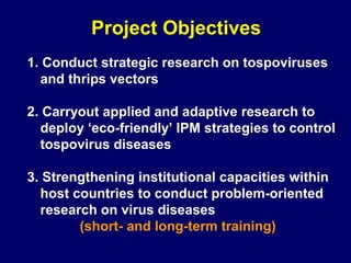 Project Objectives
1. Conduct strategic research on tospoviruses
  and thrips vectors

2. Carryout applied and adaptive research to
  deploy ‘eco-friendly’ IPM strategies to control
  tospovirus diseases

3. Strengthening institutional capacities within
  host countries to conduct problem-oriented
  research on virus diseases
        (short- and long-term training)
 