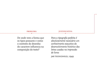 problema                   justificativa
            •                            •

De onde vem a forma que     Para a tipograﬁa perfeita é
os tipos possuem e como     absolutamente necessário um
o contexto do desenho       conhecimento exaustivo do
do caractere inﬂuencia na   desenvolvimento histórico das
composição do texto?        letras usadas na impressão
                            de livros
                            jan tschichold, 1949
 