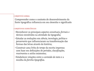 • objetivo geral
 Compreender como o contexto de desenvolvimento da
 fonte tipográﬁca inﬂuencia em seu desenho e signiﬁcado

• objetivos específicos
 •	Reconhecer   os principais aspectos conceituais, formais e
   técnicos envolvidos na atividade da tipograﬁa;
 •	Estudar as evoluções em ciência, tecnologia, política e
   pensamento que inﬂuenciaram na transformação das
   formas das letras através da história;
 •	Construir uma linha do tempo da escrita impressa
   com base em deﬁnições de períodos, classiﬁcações,
   movimentos e estilos existentes;
 •	Estabelecer relações entre o conteúdo do texto e a
   escolha da família tipográﬁca.
 