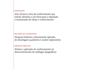 • definição
 Arte, técnica e área do conhecimento que
 estuda, desenha e usa letras para a exposição
 e transmissão de ideias e conhecimento




• revisão de literatura
 Pesquisa histórica e documental, aplicada,
 de abordagem qualitativa e caráter exploratório

• projeto prático
 Síntese e aplicação do conhecimento no
 desenvolvimento de catálogos tipográﬁcos
 