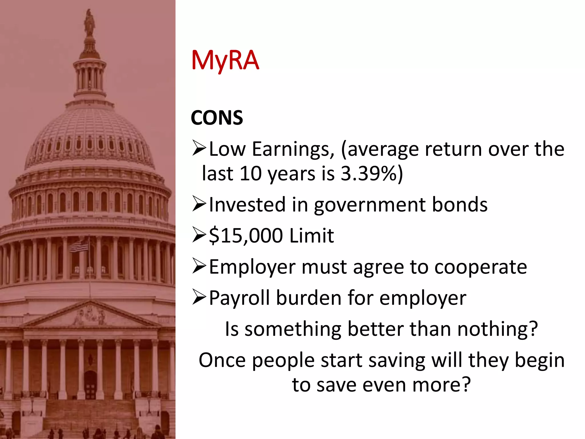 MyRA
CONS
Low Earnings, (average return over the
last 10 years is 3.39%)
Invested in government bonds
$15,000 Limit
Employer must agree to cooperate
Payroll burden for employer
Is something better than nothing?
Once people start saving will they begin
to save even more?
 
