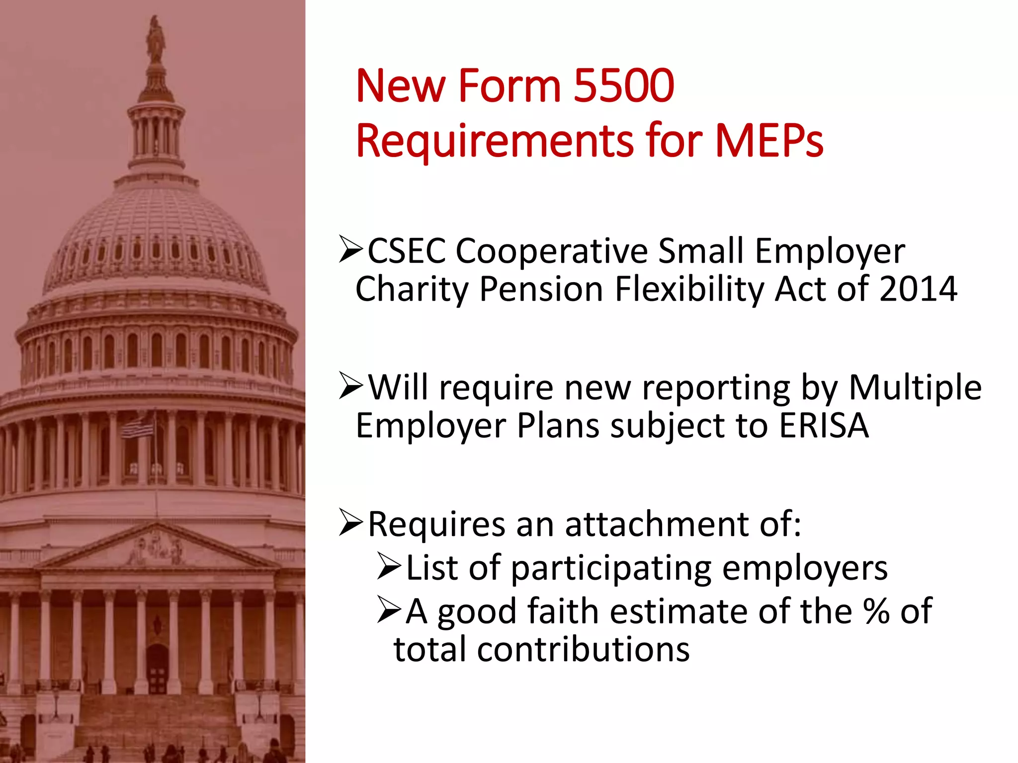 New Form 5500
Requirements for MEPs
CSEC Cooperative Small Employer
Charity Pension Flexibility Act of 2014
Will require new reporting by Multiple
Employer Plans subject to ERISA
Requires an attachment of:
List of participating employers
A good faith estimate of the % of
total contributions
 