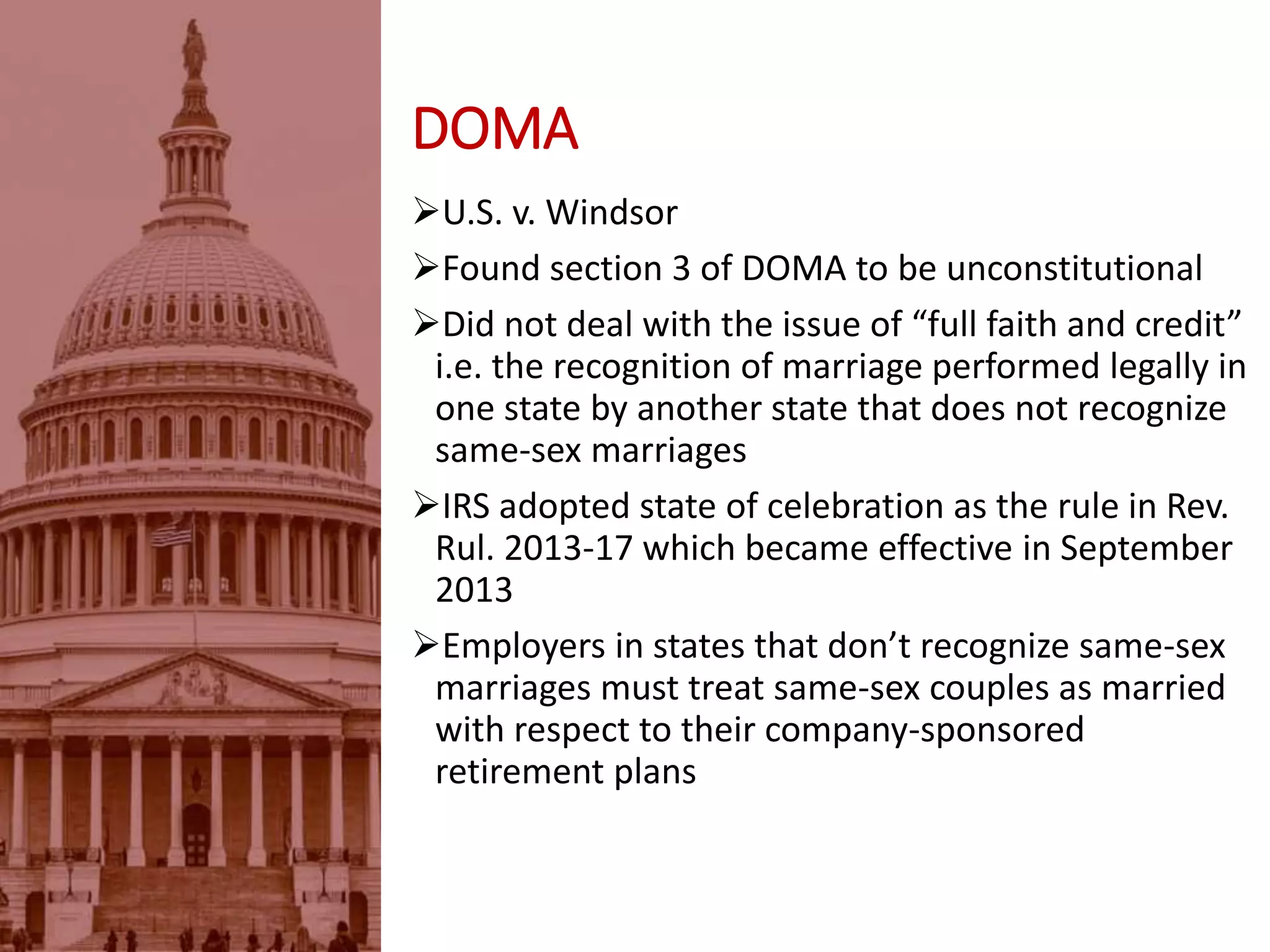 DOMA
U.S. v. Windsor
Found section 3 of DOMA to be unconstitutional
Did not deal with the issue of “full faith and credit”
i.e. the recognition of marriage performed legally in
one state by another state that does not recognize
same-sex marriages
IRS adopted state of celebration as the rule in Rev.
Rul. 2013-17 which became effective in September
2013
Employers in states that don’t recognize same-sex
marriages must treat same-sex couples as married
with respect to their company-sponsored
retirement plans
 