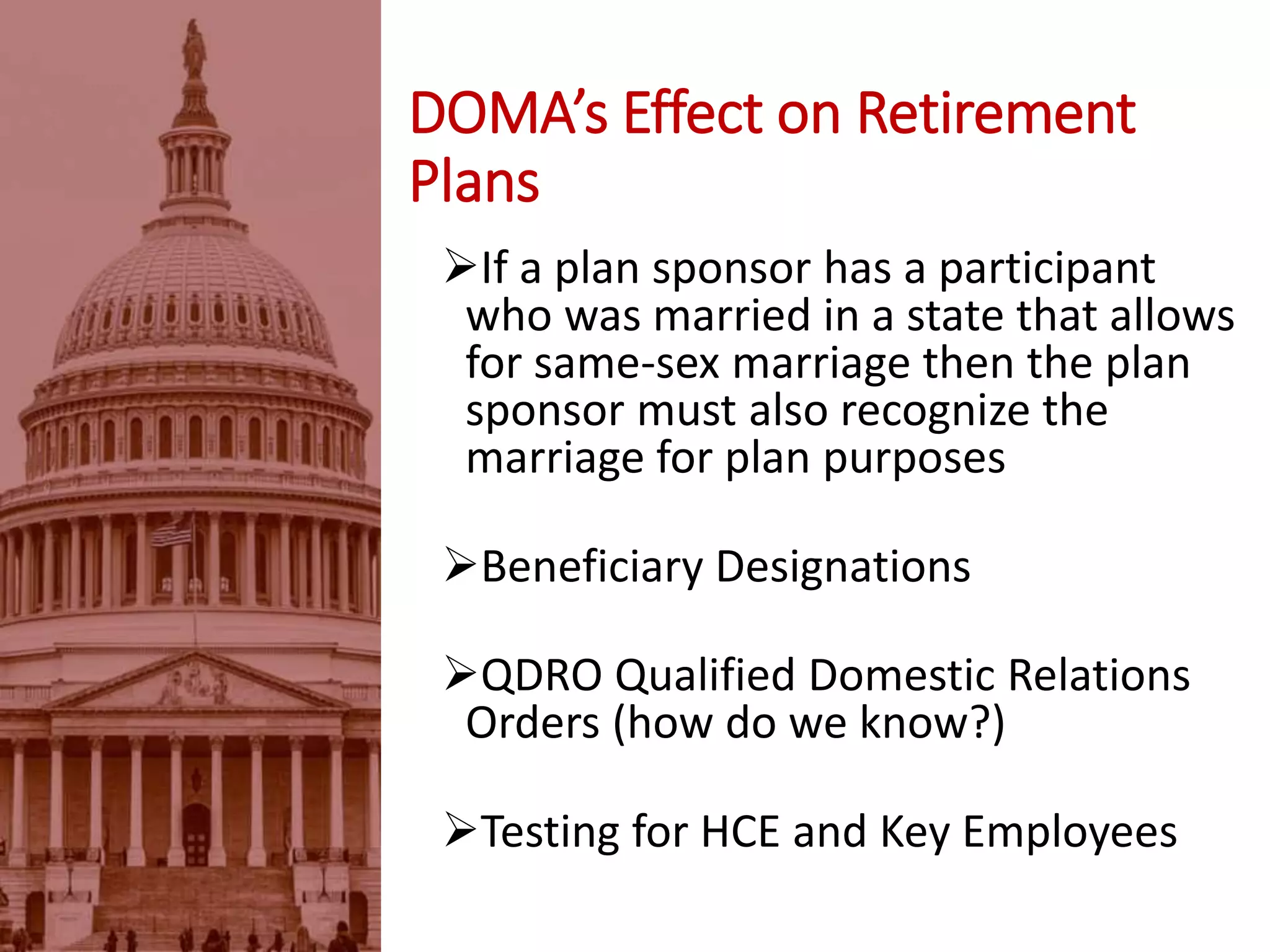 DOMA’s Effect on Retirement
Plans
If a plan sponsor has a participant
who was married in a state that allows
for same-sex marriage then the plan
sponsor must also recognize the
marriage for plan purposes
Beneficiary Designations
QDRO Qualified Domestic Relations
Orders (how do we know?)
Testing for HCE and Key Employees
 