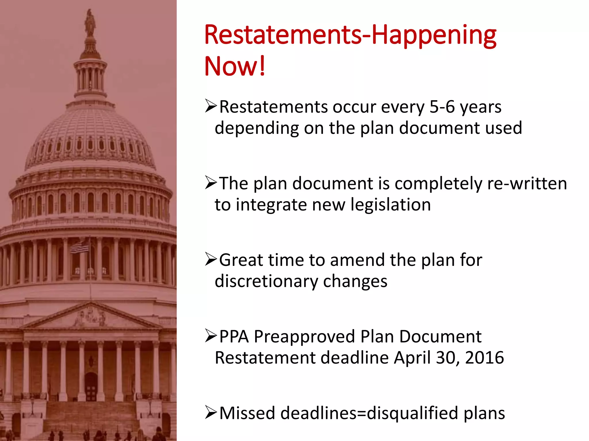 Restatements-Happening
Now!
Restatements occur every 5-6 years
depending on the plan document used
The plan document is completely re-written
to integrate new legislation
Great time to amend the plan for
discretionary changes
PPA Preapproved Plan Document
Restatement deadline April 30, 2016
Missed deadlines=disqualified plans
 