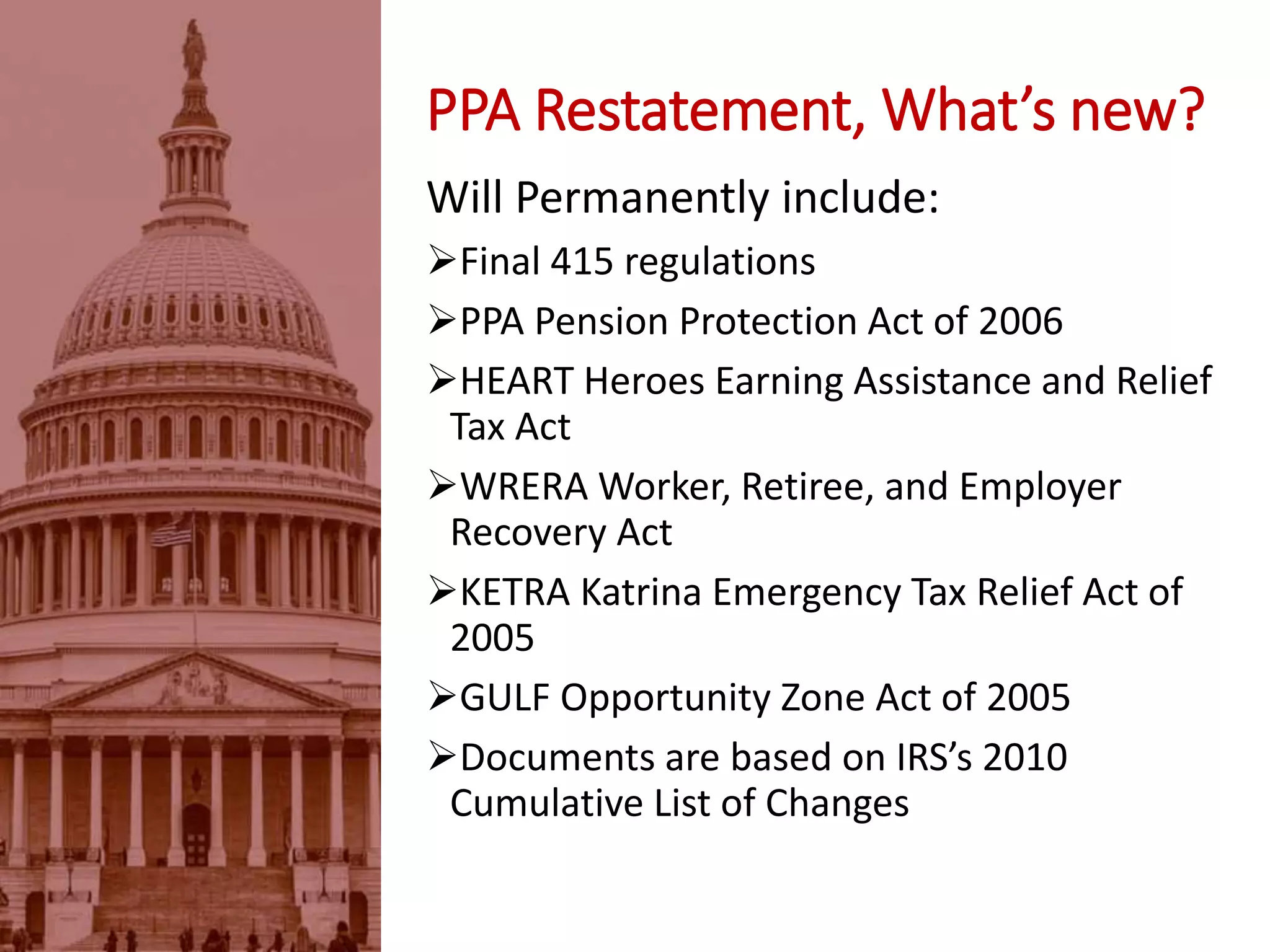 PPA Restatement, What’s new?
Will Permanently include:
Final 415 regulations
PPA Pension Protection Act of 2006
HEART Heroes Earning Assistance and Relief
Tax Act
WRERA Worker, Retiree, and Employer
Recovery Act
KETRA Katrina Emergency Tax Relief Act of
2005
GULF Opportunity Zone Act of 2005
Documents are based on IRS’s 2010
Cumulative List of Changes
 