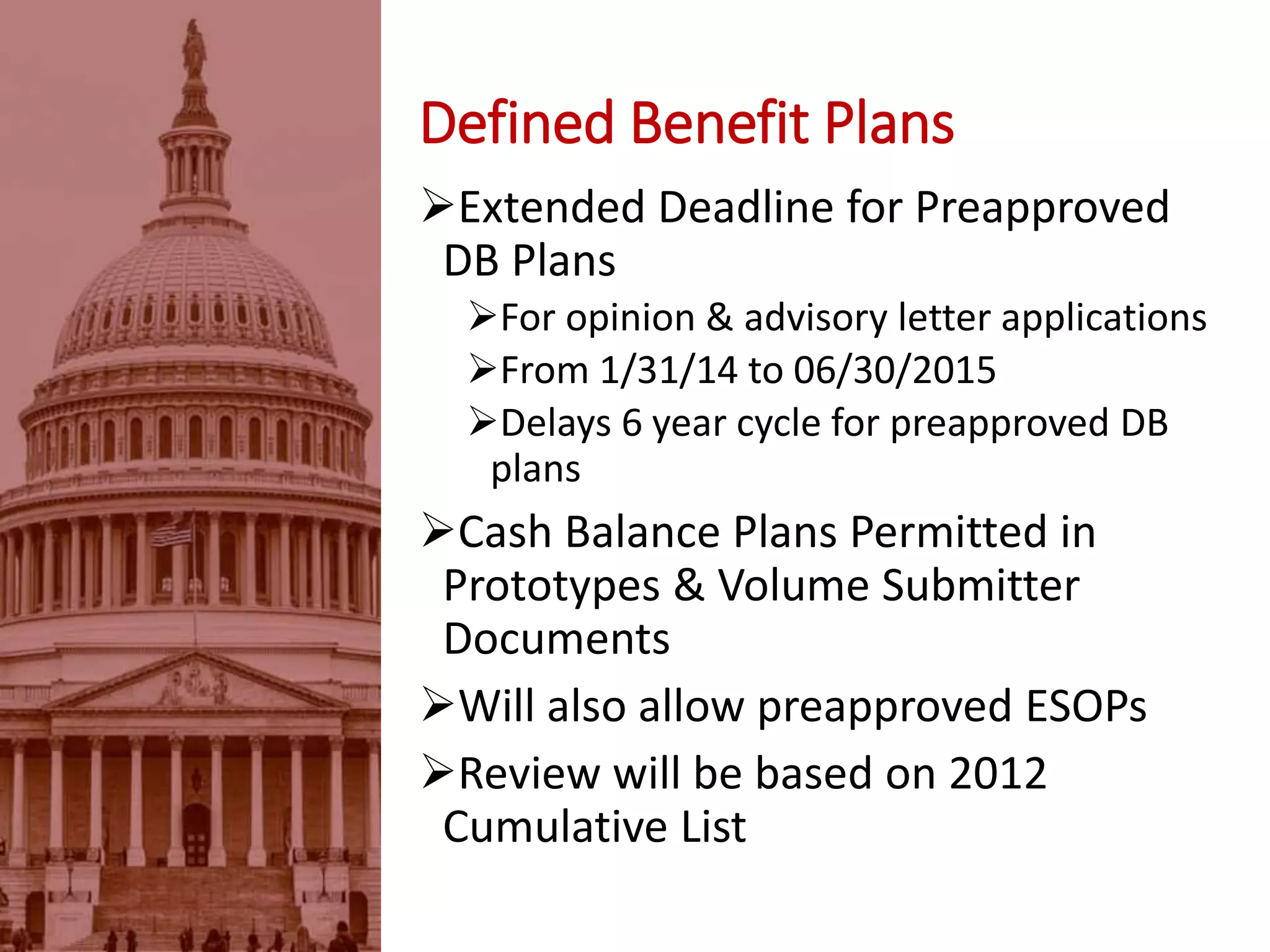 Defined Benefit Plans
Extended Deadline for Preapproved
DB Plans
For opinion & advisory letter applications
From 1/31/14 to 06/30/2015
Delays 6 year cycle for preapproved DB
plans
Cash Balance Plans Permitted in
Prototypes & Volume Submitter
Documents
Will also allow preapproved ESOPs
Review will be based on 2012
Cumulative List
 