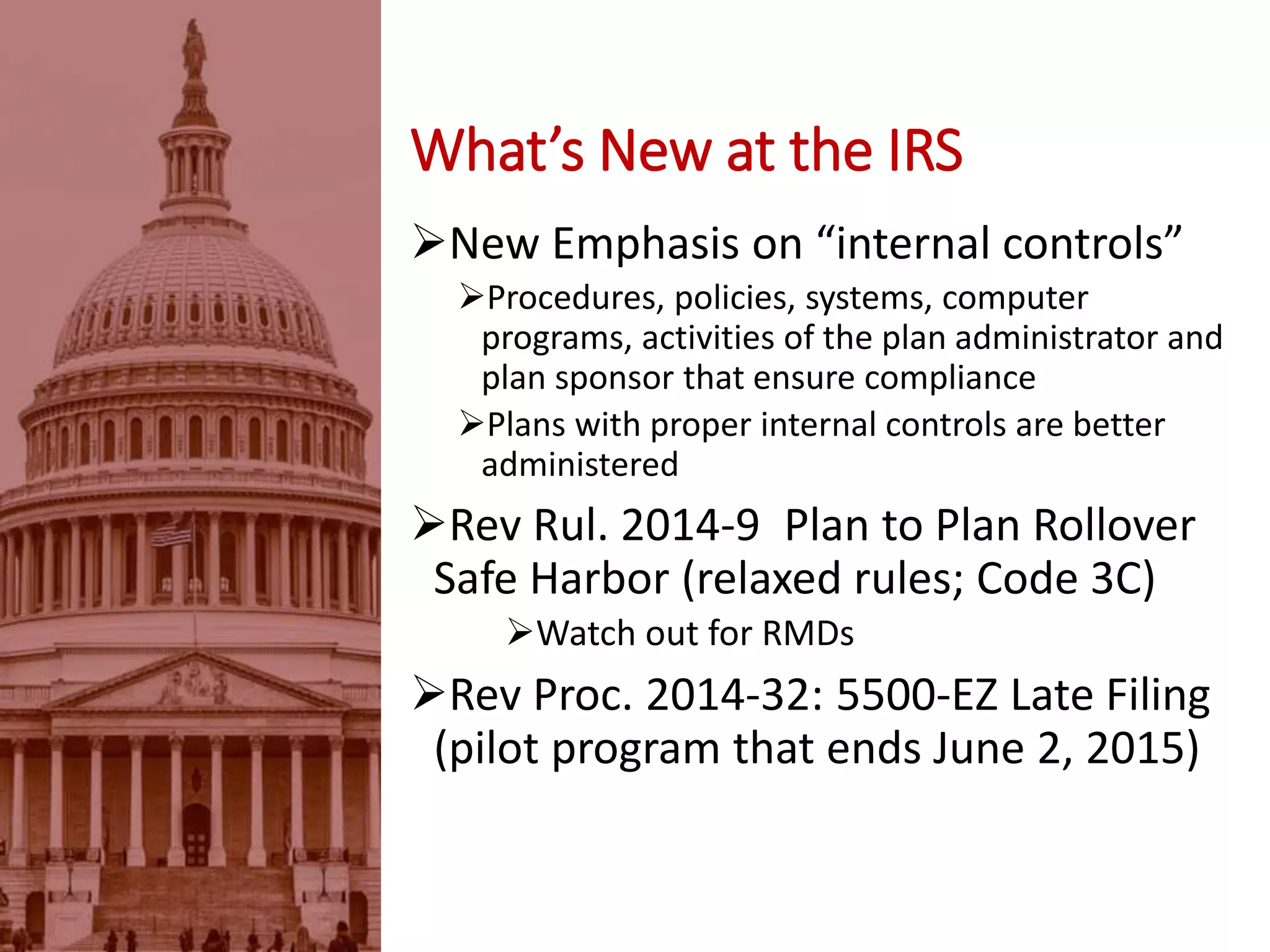 New Emphasis on “internal controls”
Procedures, policies, systems, computer
programs, activities of the plan administrator and
plan sponsor that ensure compliance
Plans with proper internal controls are better
administered
Rev Rul. 2014-9 Plan to Plan Rollover
Safe Harbor (relaxed rules; Code 3C)
Watch out for RMDs
Rev Proc. 2014-32: 5500-EZ Late Filing
(pilot program that ends June 2, 2015)
What’s New at the IRS
 