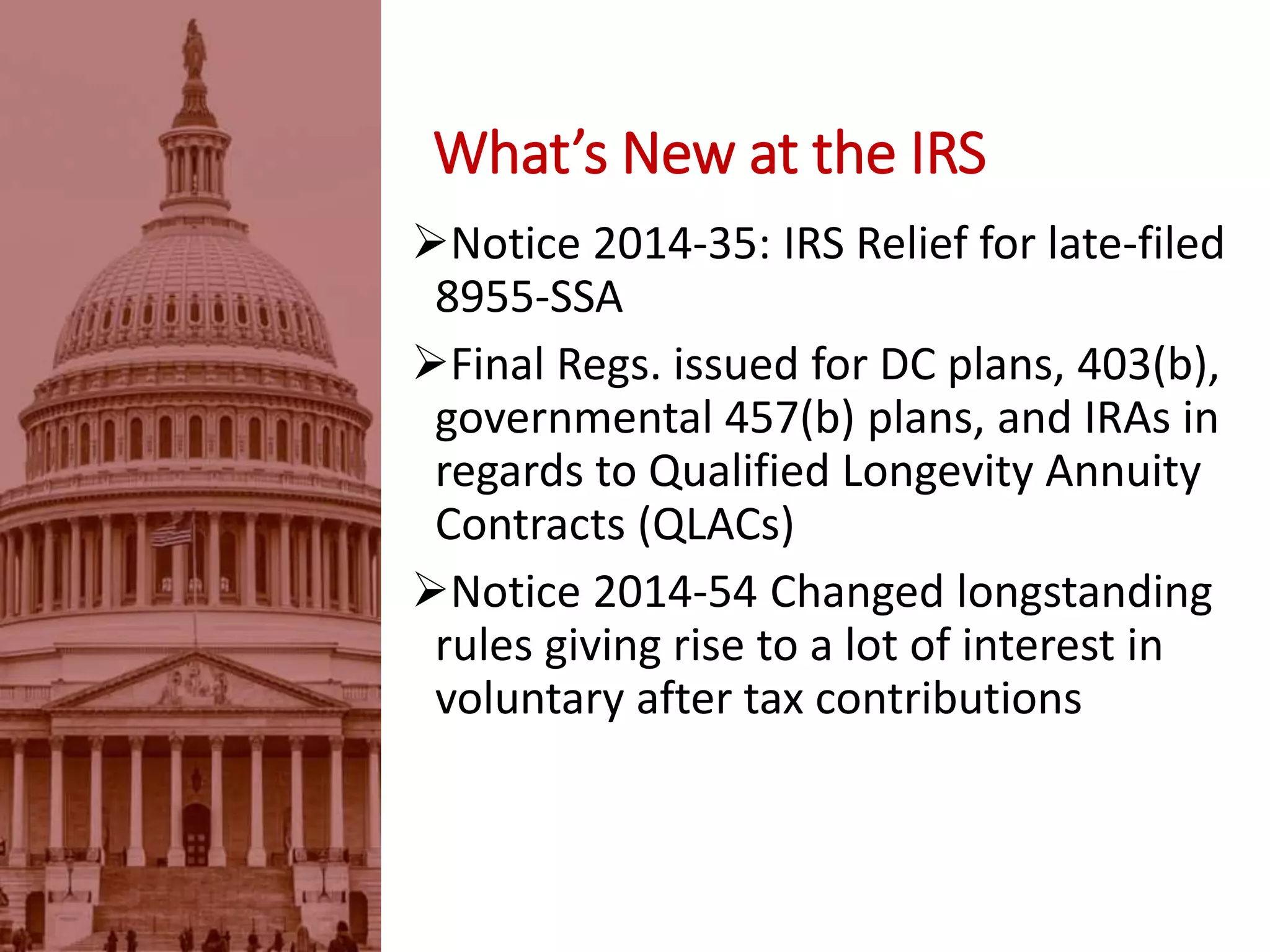 Notice 2014-35: IRS Relief for late-filed
8955-SSA
Final Regs. issued for DC plans, 403(b),
governmental 457(b) plans, and IRAs in
regards to Qualified Longevity Annuity
Contracts (QLACs)
Notice 2014-54 Changed longstanding
rules giving rise to a lot of interest in
voluntary after tax contributions
What’s New at the IRS
 