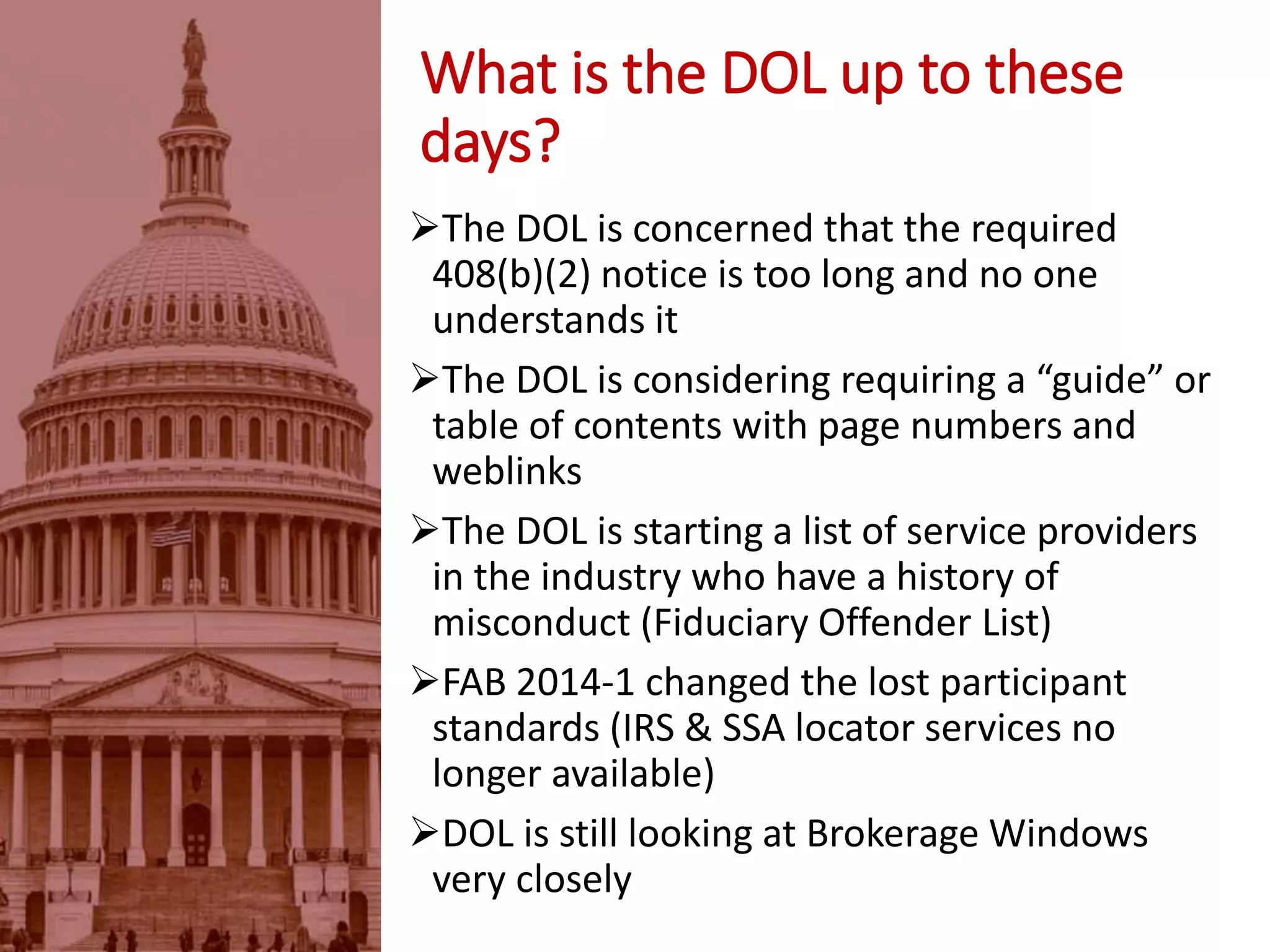The DOL is concerned that the required
408(b)(2) notice is too long and no one
understands it
The DOL is considering requiring a “guide” or
table of contents with page numbers and
weblinks
The DOL is starting a list of service providers
in the industry who have a history of
misconduct (Fiduciary Offender List)
FAB 2014-1 changed the lost participant
standards (IRS & SSA locator services no
longer available)
DOL is still looking at Brokerage Windows
very closely
What is the DOL up to these
days?
 