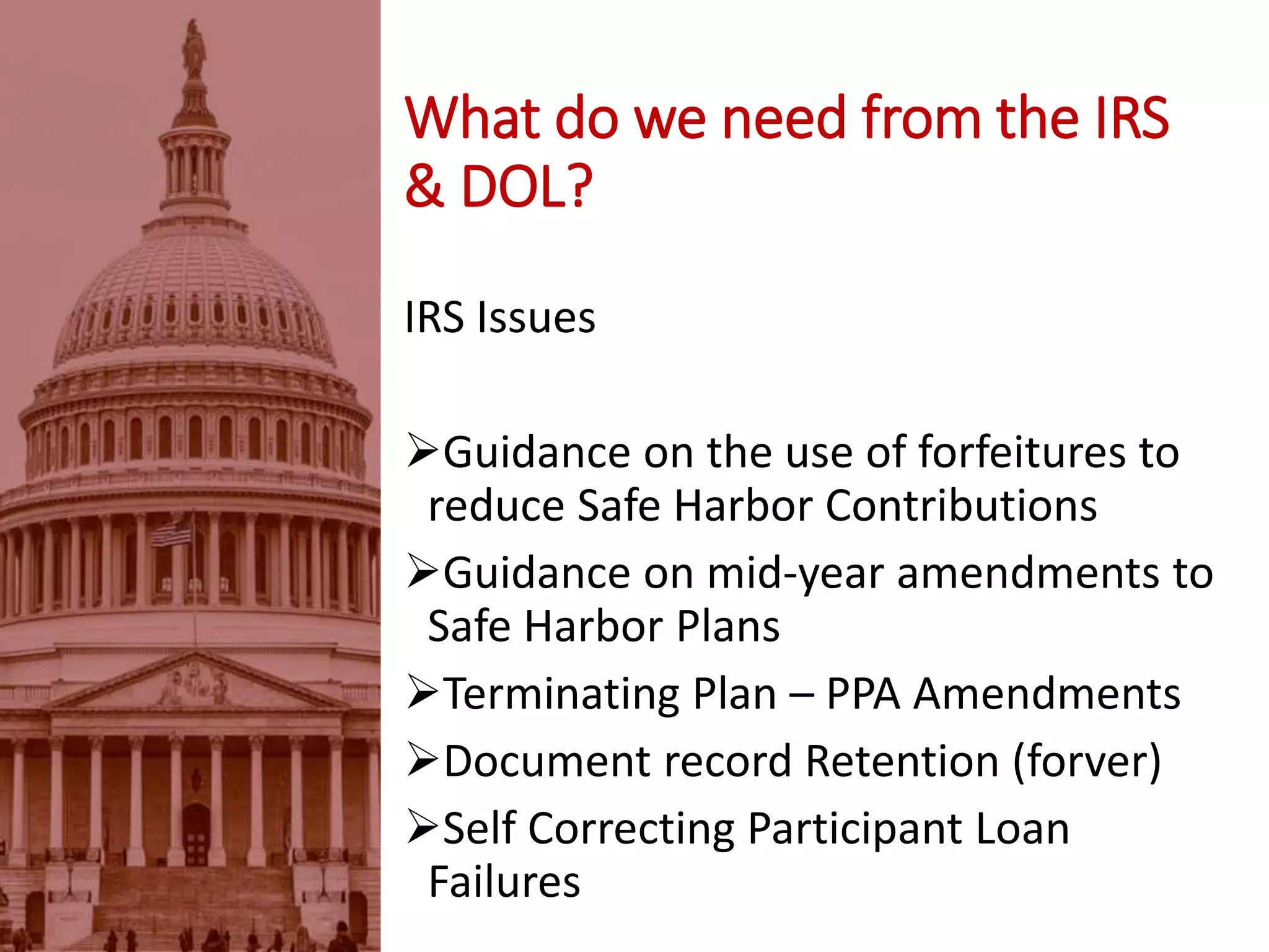 IRS Issues
Guidance on the use of forfeitures to
reduce Safe Harbor Contributions
Guidance on mid-year amendments to
Safe Harbor Plans
Terminating Plan – PPA Amendments
Document record Retention (forever)
Self Correcting Participant Loan
Failures
What do we need from the IRS
& DOL?
 