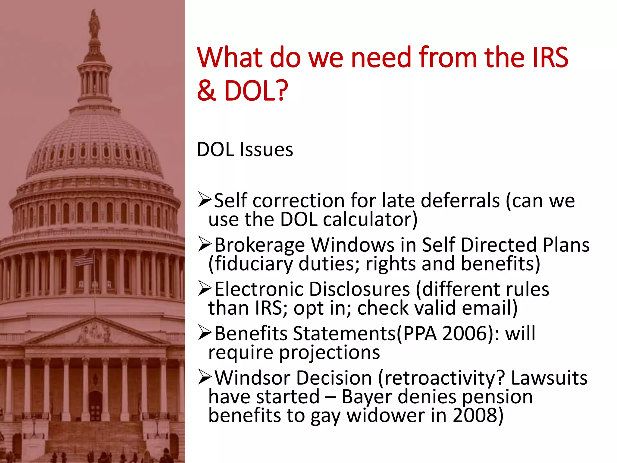DOL Issues
Self correction for late deferrals (can we
use the DOL calculator)
Brokerage Windows in Self Directed Plans
(fiduciary duties; rights and benefits)
Electronic Disclosures (different rules
than IRS; opt in; check valid email)
Benefits Statements(PPA 2006): will
require projections
Windsor Decision (retroactivity? Lawsuits
have started – Bayer denies pension
benefits to gay widower in 2008)
What do we need from the IRS
& DOL?
 