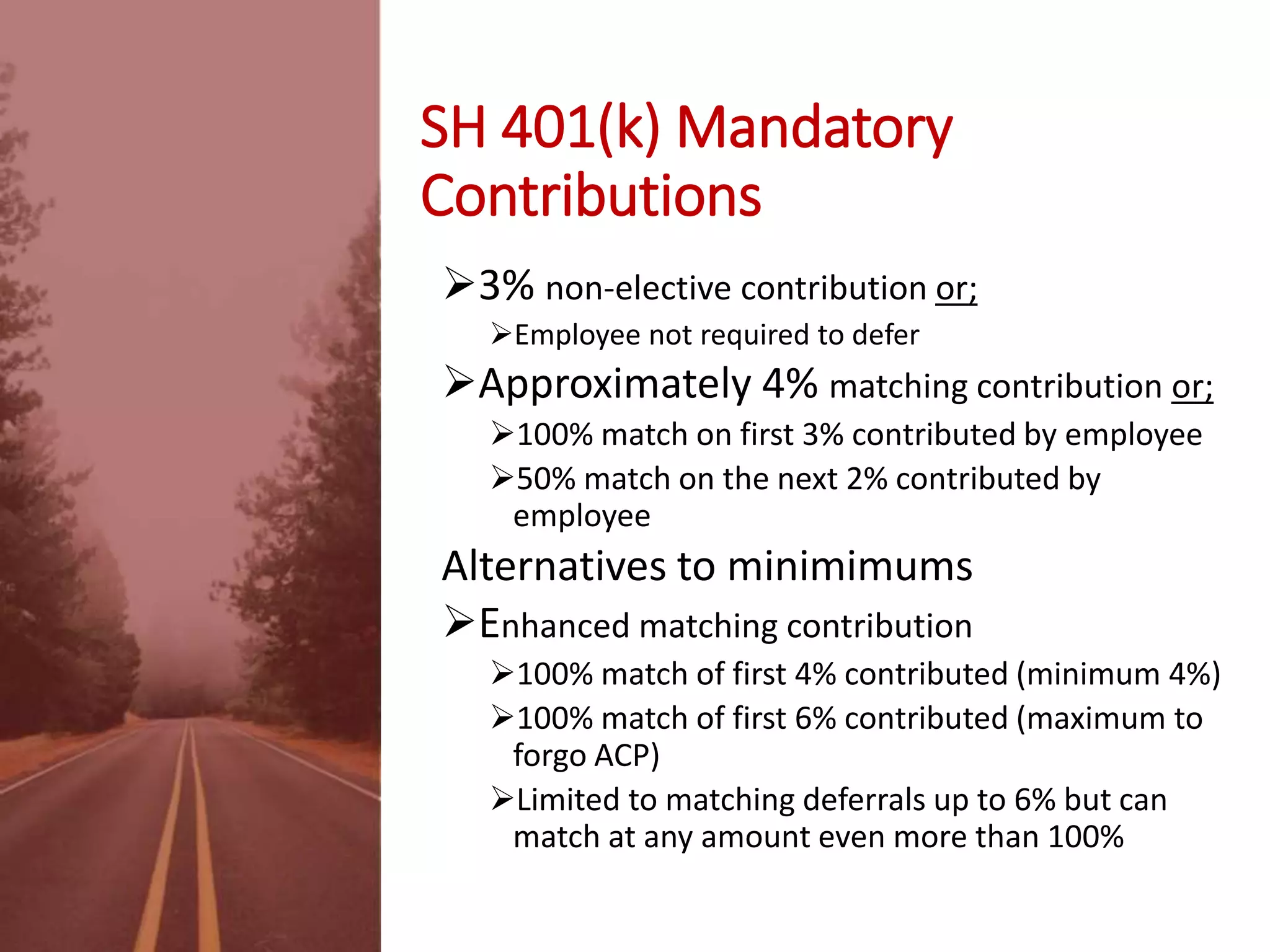 SH 401(k) Mandatory
Contributions
3% non-elective contribution or;
Employee not required to defer
Approximately 4% matching contribution or;
100% match on first 3% contributed by employee
50% match on the next 2% contributed by
employee
Alternatives to minimums
Enhanced matching contribution
100% match of first 4% contributed (minimum 4%)
100% match of first 6% contributed (maximum to
forgo ACP)
Limited to matching deferrals up to 6% but can
match at any amount even more than 100%
 