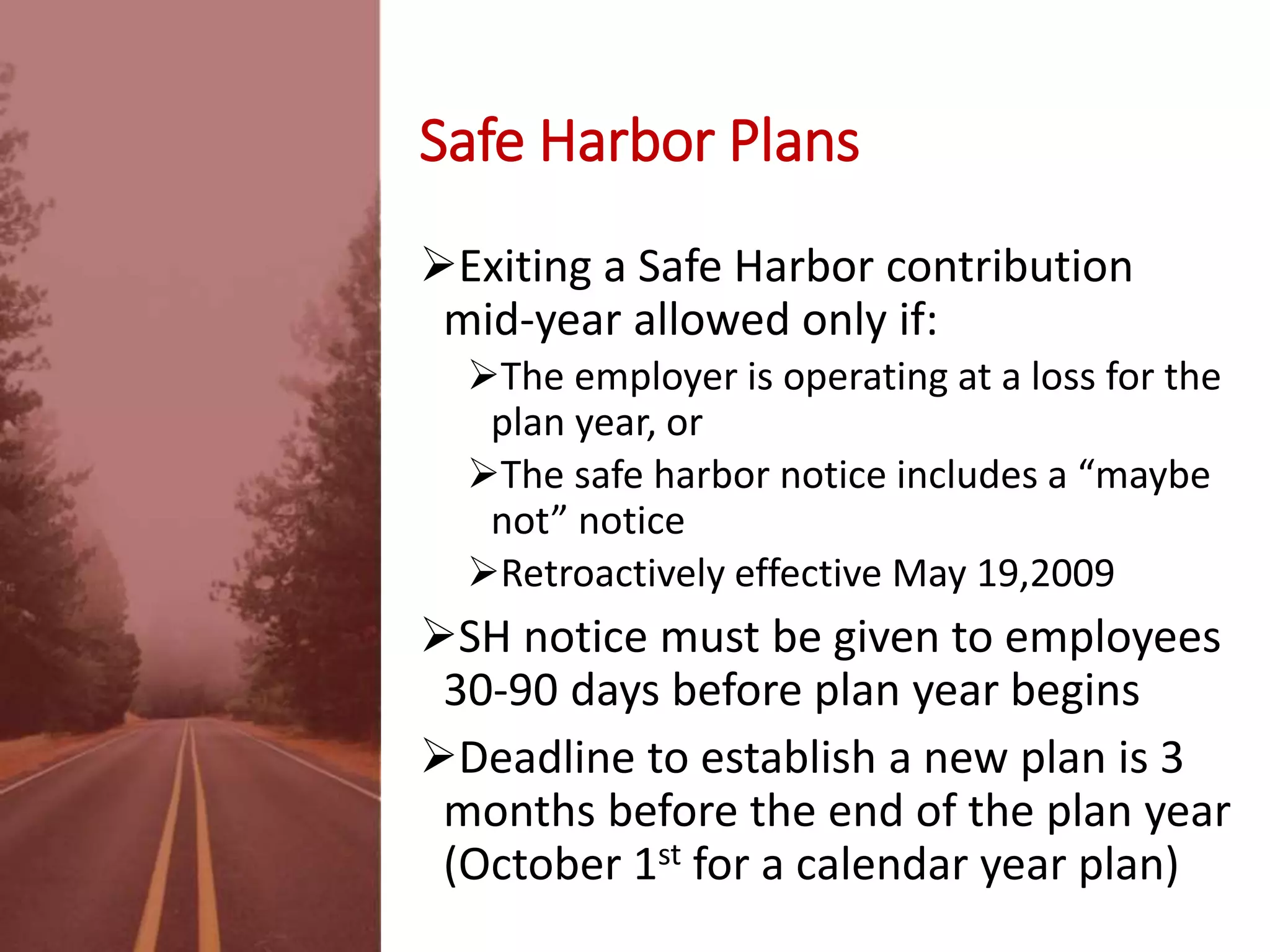 Safe Harbor Plans
Exiting a Safe Harbor contribution
mid-year allowed only if:
The employer is operating at a loss for the
plan year, or
The safe harbor notice includes a “maybe
not” notice
Retroactively effective May 19,2009
SH notice must be given to employees
30-90 days before plan year begins
Deadline to establish a new plan is 3
months before the end of the plan year
(October 1st for a calendar year plan)
 