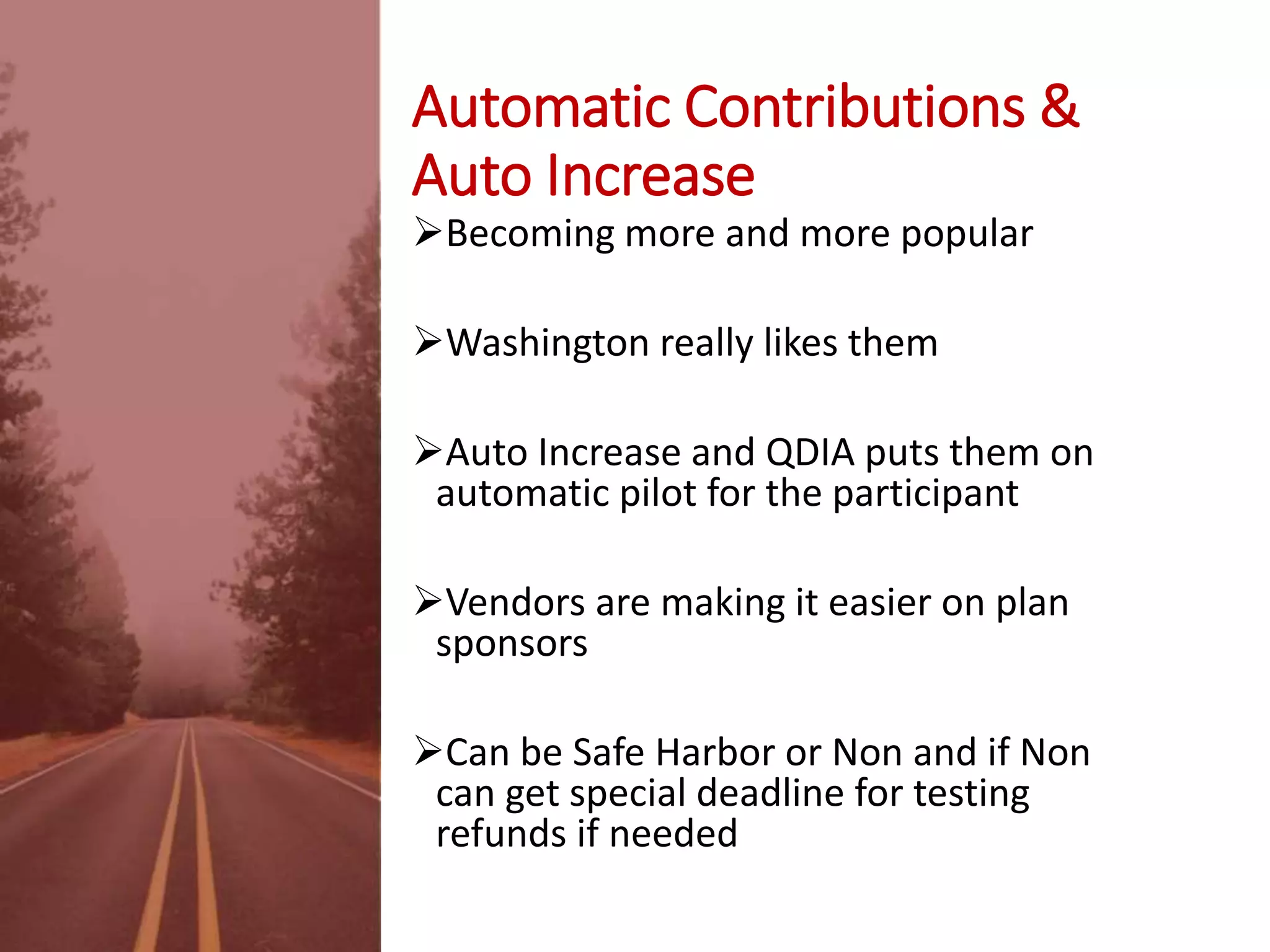 Automatic Contributions &
Auto Increase
Becoming more and more popular
Washington really likes them
Auto Increase and QDIA puts them on
automatic pilot for the participant
Vendors are making it easier on plan
sponsors
Can be Safe Harbor or Non and if Non
can get special deadline for testing
refunds if needed
 