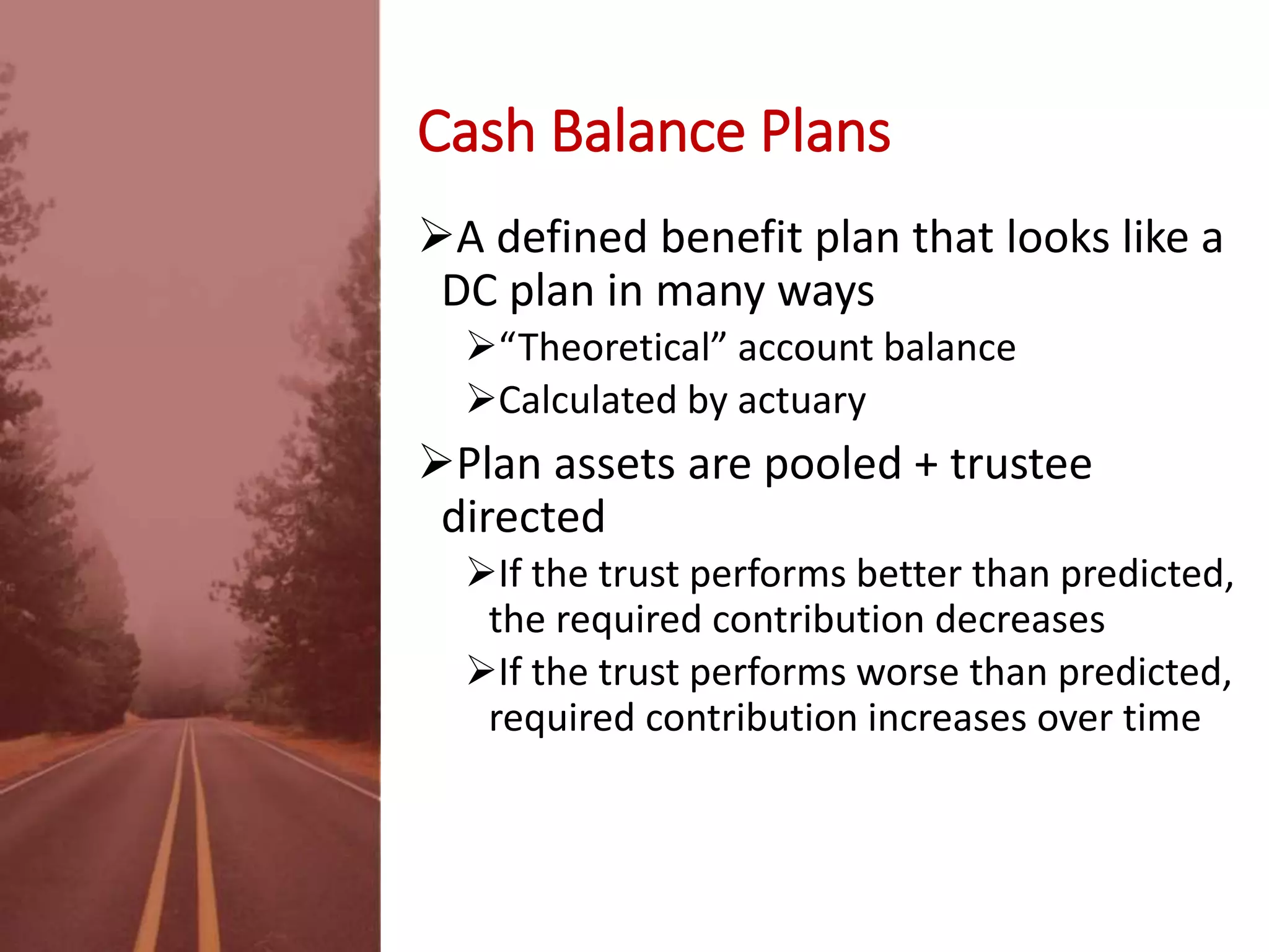 Cash Balance Plans
A defined benefit plan that looks like a
DC plan in many ways
“Theoretical” account balance
Calculated by actuary
Plan assets are pooled + trustee
directed
If the trust performs better than predicted,
the required contribution decreases
If the trust performs worse than predicted,
required contribution increases over time
 