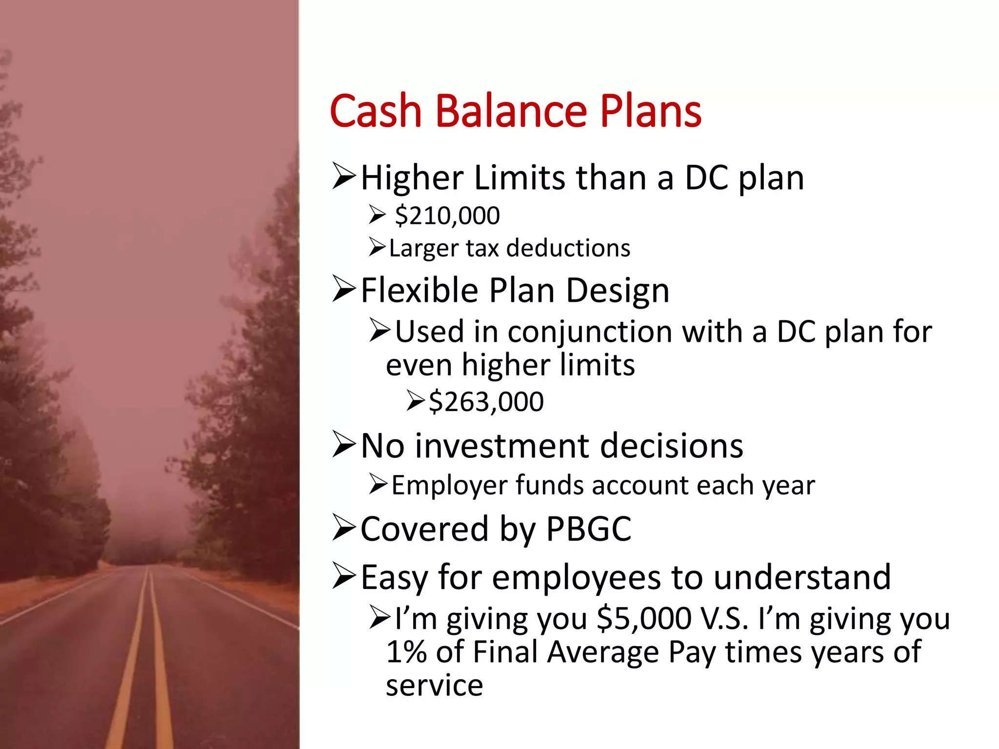 Cash Balance Plans
Higher Limits than a DC plan
 $210,000
Larger tax deductions
Flexible Plan Design
Used in conjunction with a DC plan for
even higher limits
$263,000
No investment decisions
Employer funds account each year
Covered by PBGC
Easy for employees to understand
I’m giving you $5,000 V.S. I’m giving you
1% of Final Average Pay times years of
service
 