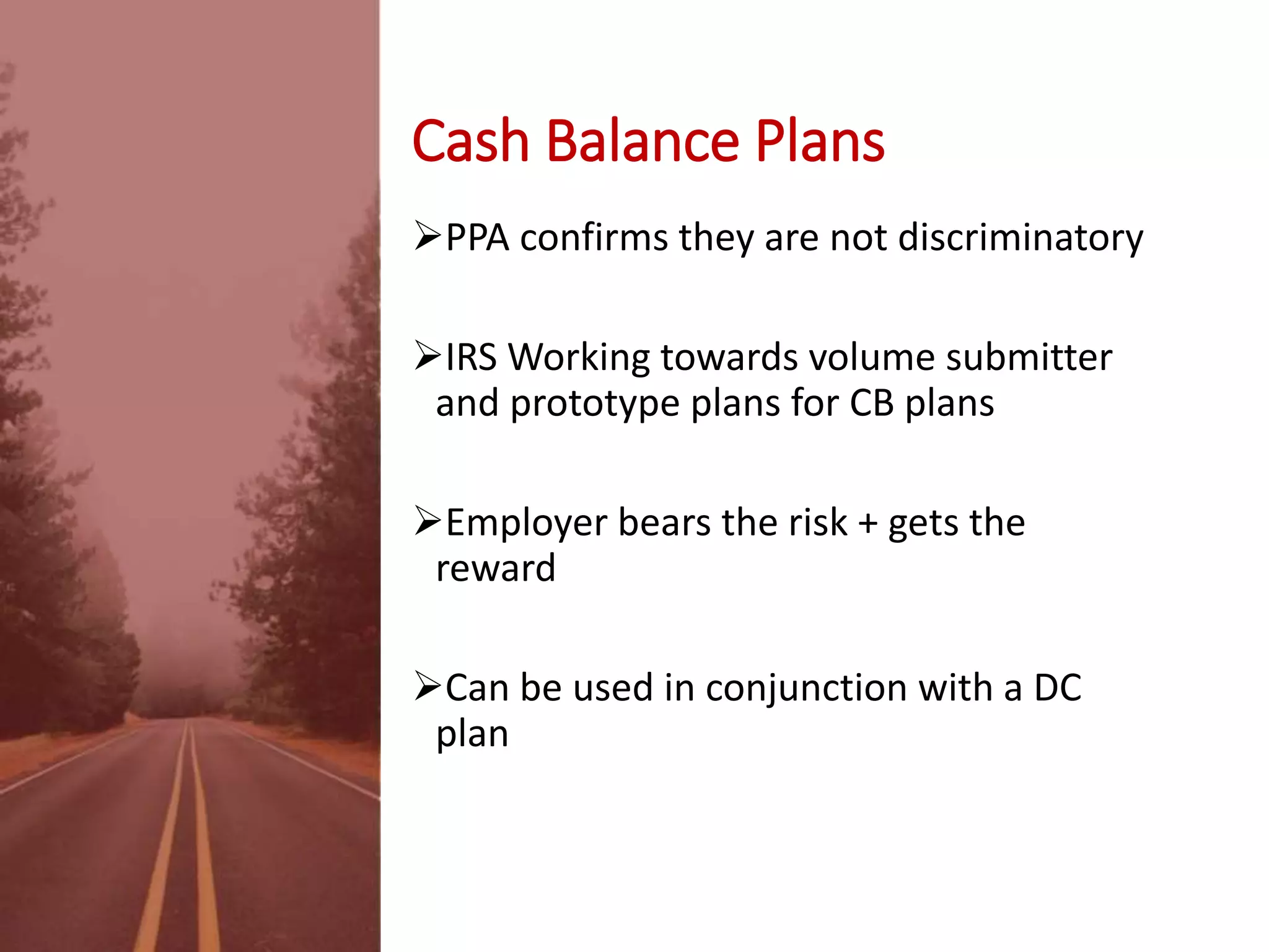 Cash Balance Plans
PPA confirms they are not discriminatory
IRS Working towards volume submitter
and prototype plans for CB plans
Employer bears the risk + gets the
reward
Can be used in conjunction with a DC
plan
 