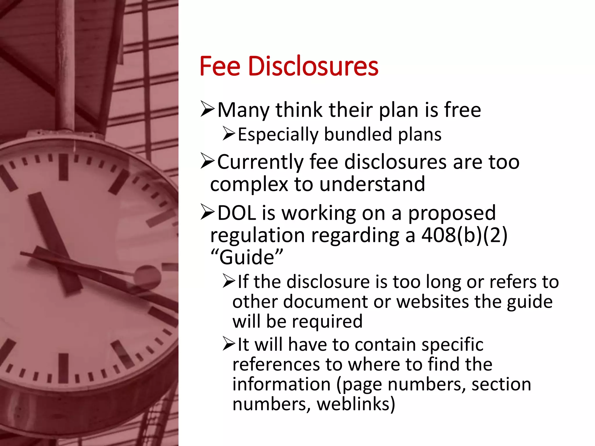Fee Disclosures
Many think their plan is free
Especially bundled plans
Currently fee disclosures are too
complex to understand
DOL is working on a proposed
regulation regarding a 408(b)(2)
“Guide”
If the disclosure is too long or refers to
other document or websites the guide
will be required
It will have to contain specific
references to where to find the
information (page numbers, section
numbers, weblinks)
 