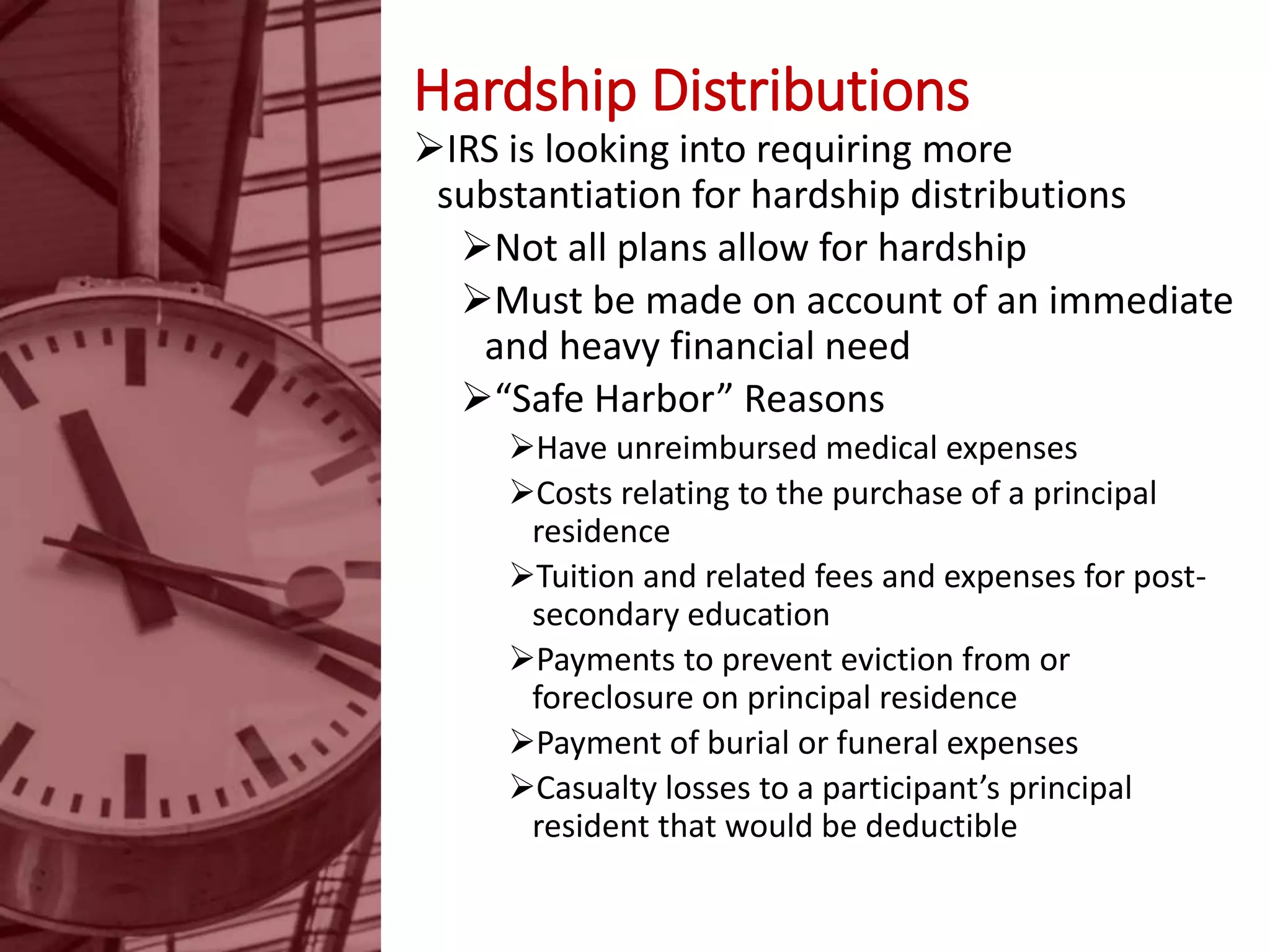 Hardship Distributions
IRS is looking into requiring more
substantiation for hardship distributions
Not all plans allow for hardship
Must be made on account of an immediate
and heavy financial need
“Safe Harbor” Reasons
Have unreimbursed medical expenses
Costs relating to the purchase of a principal
residence
Tuition and related fees and expenses for post-
secondary education
Payments to prevent eviction from or
foreclosure on principal residence
Payment of burial or funeral expenses
Casualty losses to a participant’s principal
resident that would be deductible
 