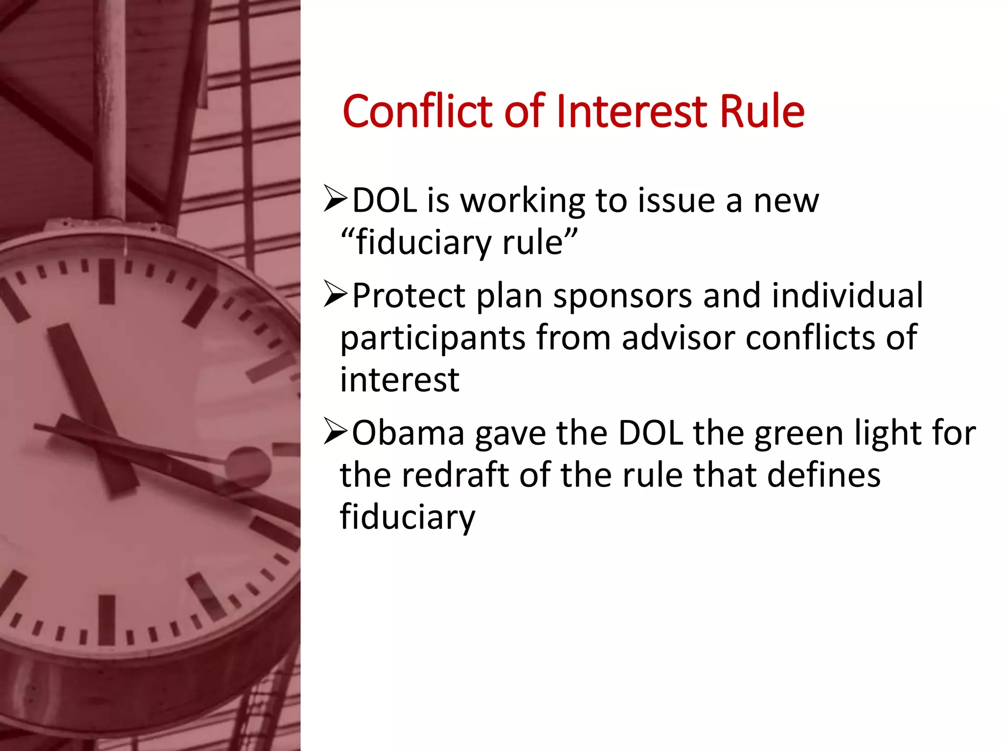 Conflict of Interest Rule
DOL is working to issue a new
“fiduciary rule”
Protect plan sponsors and individual
participants from advisor conflicts of
interest
Obama gave the DOL the green light for
the redraft of the rule that defines
fiduciary
 