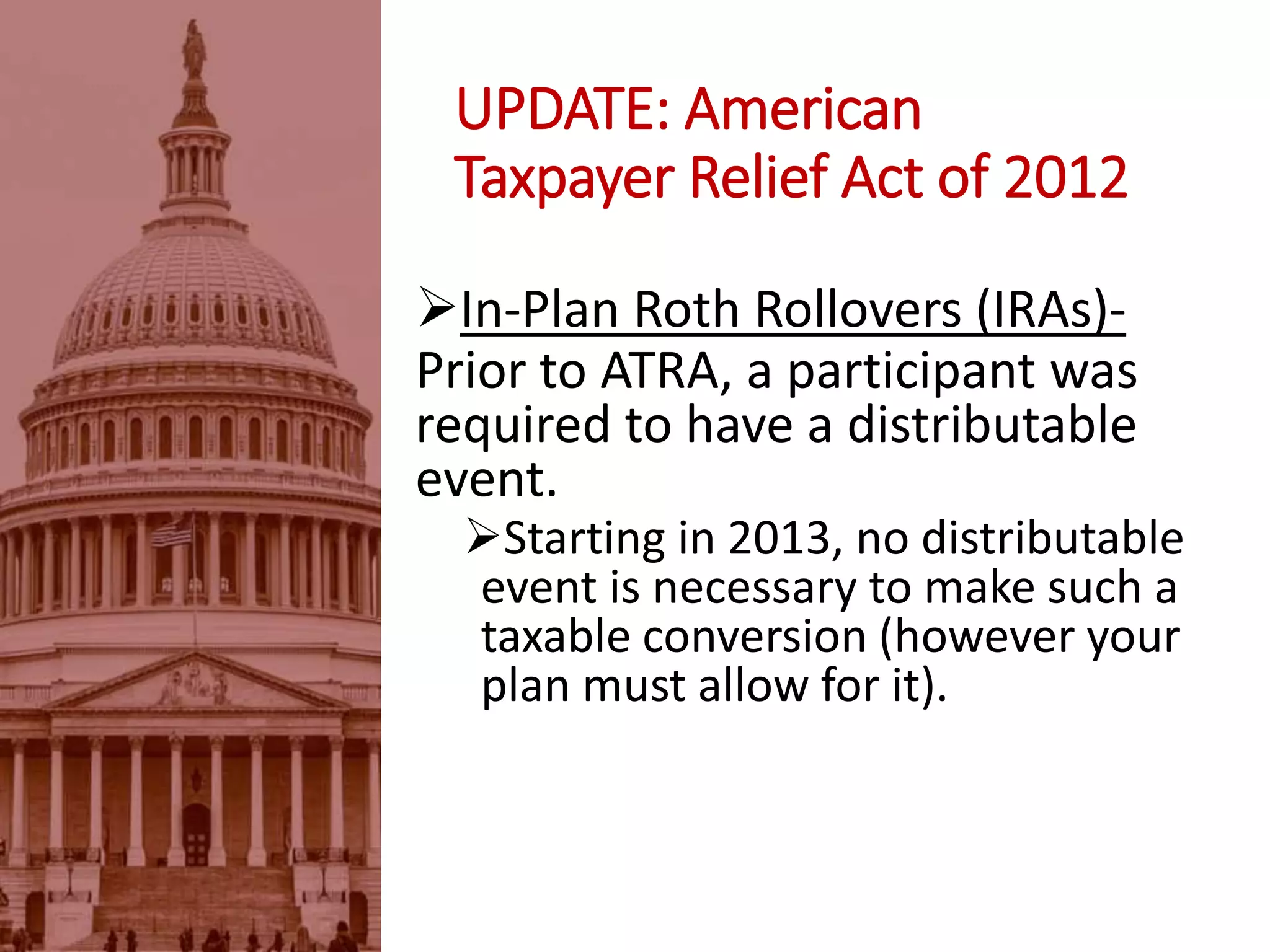 UPDATE: American
Taxpayer Relief Act of 2012
In-Plan Roth Rollovers (IRAs)-
Prior to ATRA, a participant was
required to have a distributable
event.
Starting in 2013, no distributable
event is necessary to make such a
taxable conversion (however your
plan must allow for it).
 