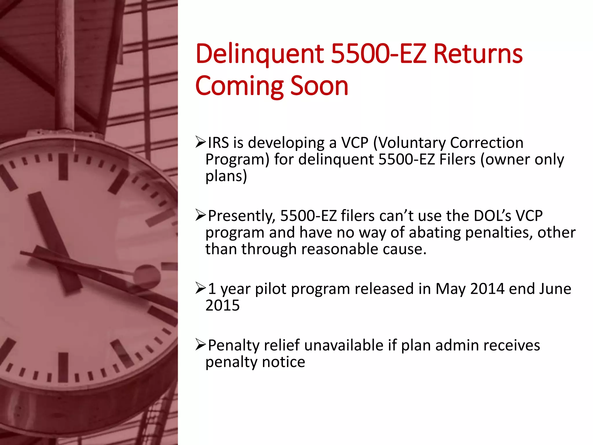 Delinquent 5500-EZ Returns
Coming Soon
IRS is developing a VCP (Voluntary Correction
Program) for delinquent 5500-EZ Filers (owner only
plans)
Presently, 5500-EZ filers can’t use the DOL’s VCP
program and have no way of abating penalties, other
than through reasonable cause.
1 year pilot program released in May 2014 end June
2015
Penalty relief unavailable if plan admin receives
penalty notice
 
