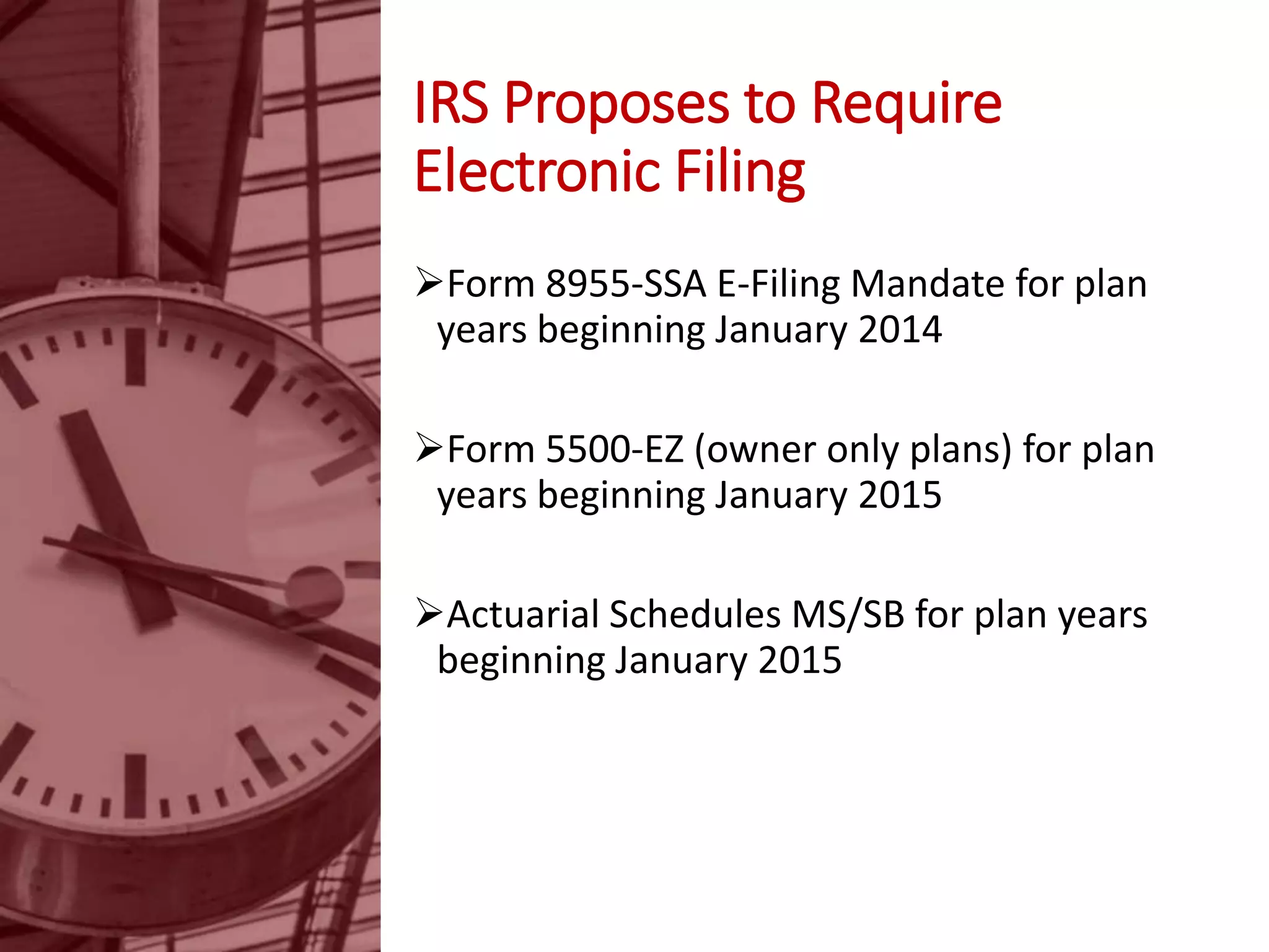 IRS Proposes to Require
Electronic Filing
Form 8955-SSA E-Filing Mandate for plan
years beginning January 2014
Form 5500-EZ (owner only plans) for plan
years beginning January 2015
Actuarial Schedules MS/SB for plan years
beginning January 2015
 