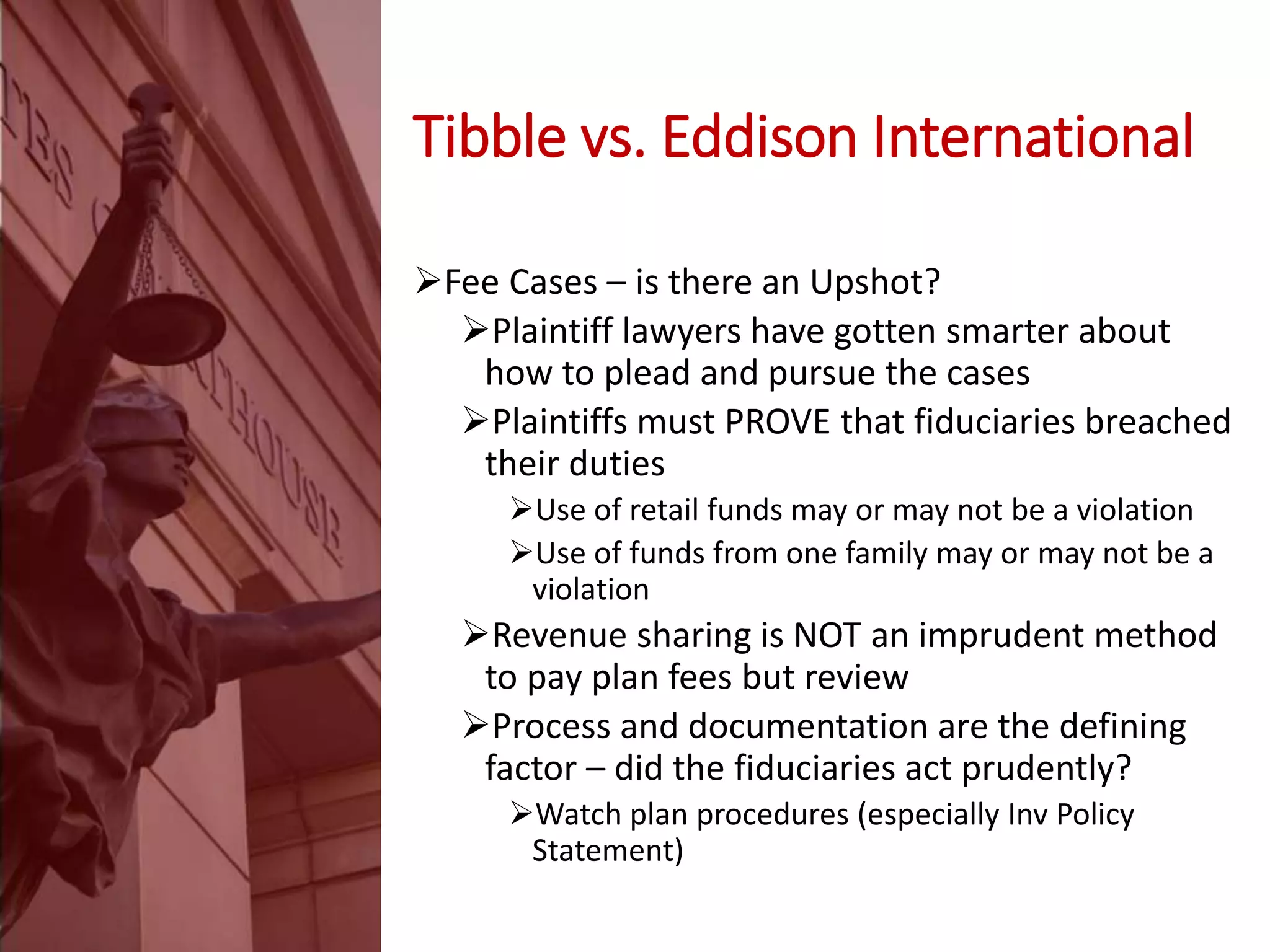 Tibble vs. Eddison International
Fee Cases – is there an Upshot?
Plaintiff lawyers have gotten smarter about
how to plead and pursue the cases
Plaintiffs must PROVE that fiduciaries breached
their duties
Use of retail funds may or may not be a violation
Use of funds from one family may or may not be a
violation
Revenue sharing is NOT an imprudent method
to pay plan fees but review
Process and documentation are the defining
factor – did the fiduciaries act prudently?
Watch plan procedures (especially Inv Policy
Statement)
 