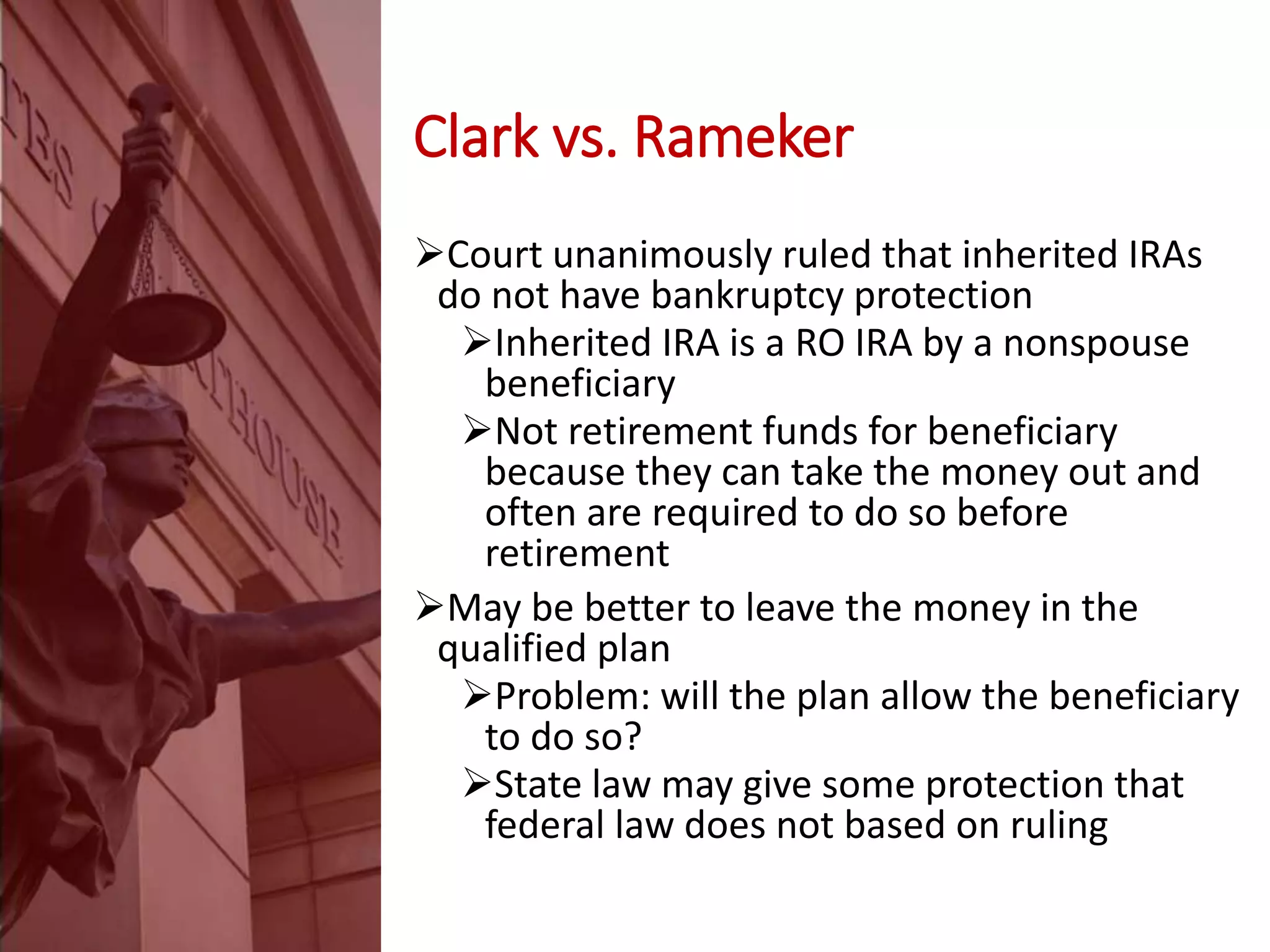 Clark vs. Rameker
Court unanimously ruled that inherited IRAs
do not have bankruptcy protection
Inherited IRA is a RO IRA by a nonspouse
beneficiary
Not retirement funds for beneficiary
because they can take the money out and
often are required to do so before
retirement
May be better to leave the money in the
qualified plan
Problem: will the plan allow the beneficiary
to do so?
State law may give some protection that
federal law does not based on ruling
 