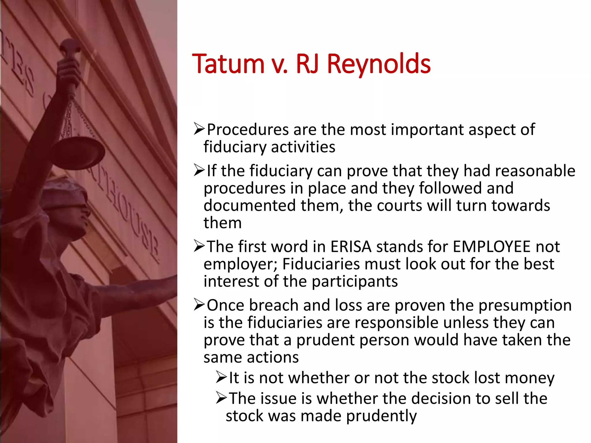 Tatum v. RJ Reynolds
Procedures are the most important aspect of
fiduciary activities
If the fiduciary can prove that they had reasonable
procedures in place and they followed and
documented them, the courts will turn towards
them
The first word in ERISA stands for EMPLOYEE not
employer; Fiduciaries must look out for the best
interest of the participants
Once breach and loss are proven the presumption
is the fiduciaries are responsible unless they can
prove that a prudent person would have taken the
same actions
It is not whether or not the stock lost money
The issue is whether the decision to sell the
stock was made prudently
 
