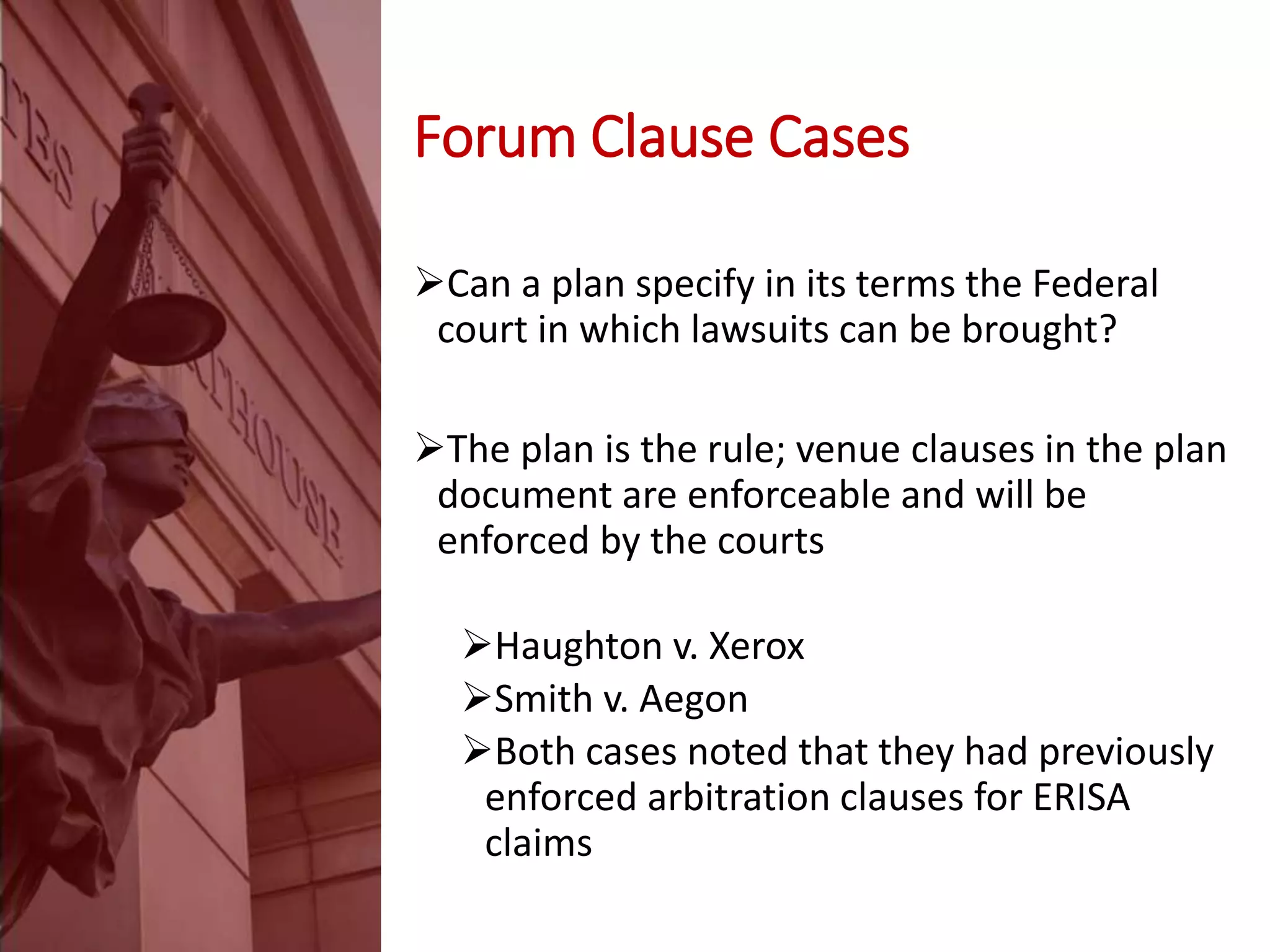 Forum Clause Cases
Can a plan specify in its terms the Federal
court in which lawsuits can be brought?
The plan is the rule; venue clauses in the plan
document are enforceable and will be
enforced by the courts
Haughton v. Xerox
Smith v. Aegon
Both cases noted that they had previously
enforced arbitration clauses for ERISA
claims
 