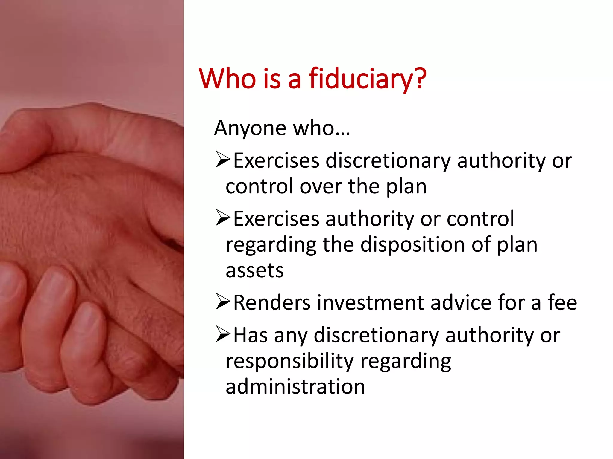 Who is a fiduciary?
Anyone who…
Exercises discretionary authority or
control over the plan
Exercises authority or control
regarding the disposition of plan
assets
Renders investment advice for a fee
Has any discretionary authority or
responsibility regarding
administration
 