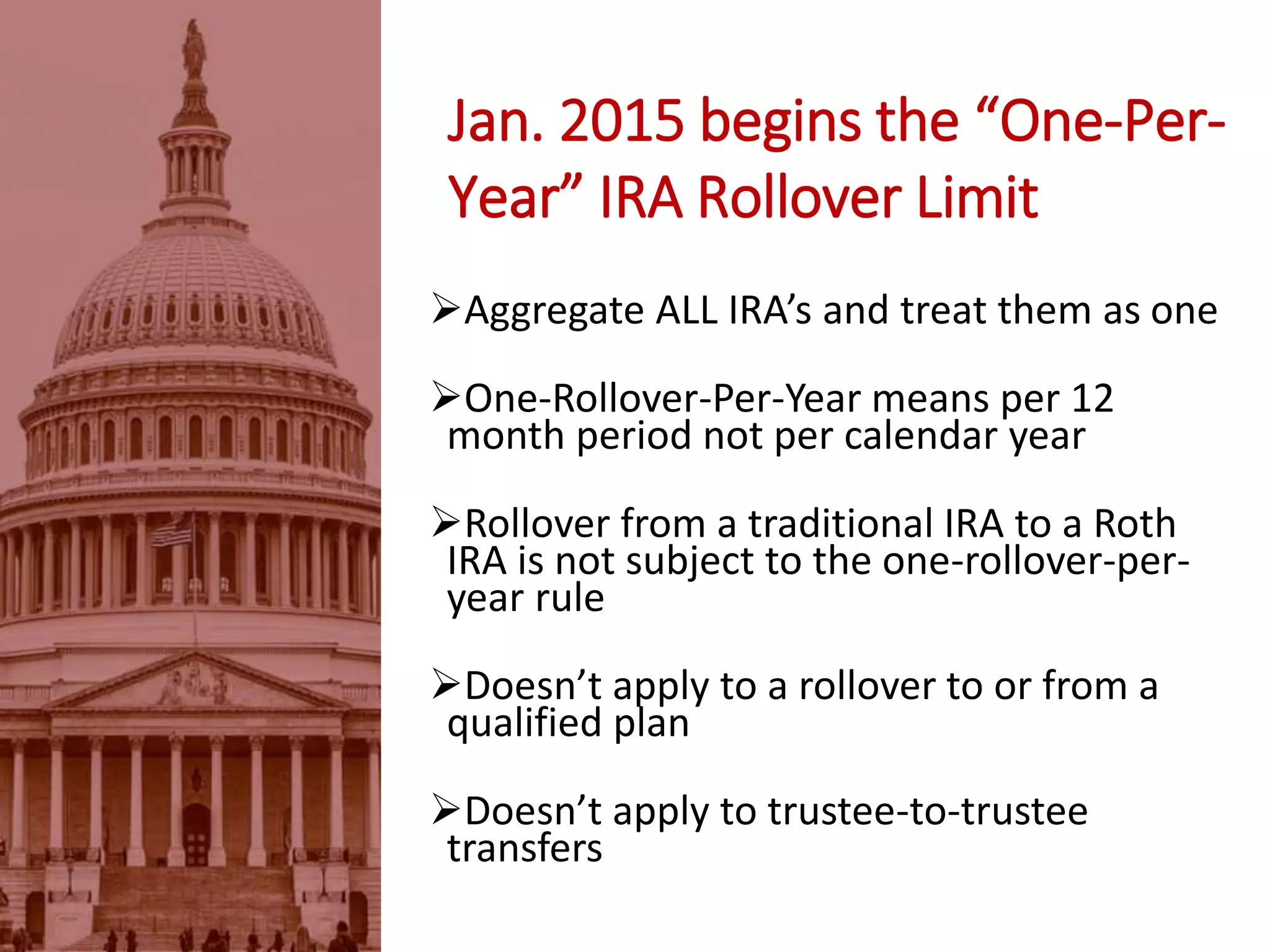 Jan. 2015 begins the “One-Per-
Year” IRA Rollover Limit
Aggregate ALL IRA’s and treat them as one
One-Rollover-Per-Year means per 12
month period not per calendar year
Rollover from a traditional IRA to a Roth
IRA is not subject to the one-rollover-per-
year rule
Doesn’t apply to a rollover to or from a
qualified plan
Doesn’t apply to trustee-to-trustee
transfers
 